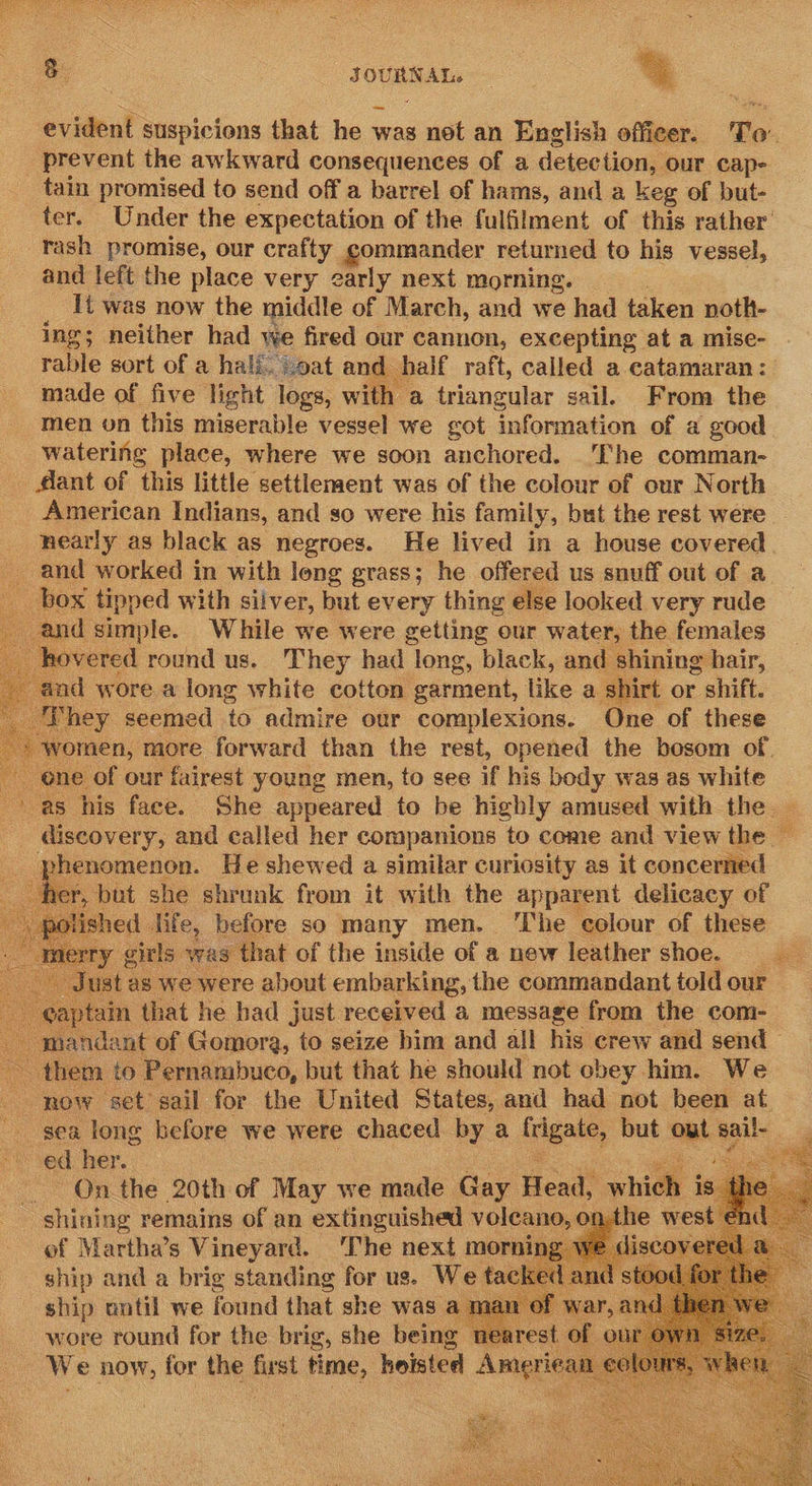       8 JOURNAL. evident suspicions that he was not an English officer. To’ _ prevent the awkward consequences of a detections our cap- tain promised to send off a barrel of hams, and a keg of but- ter. Under the expectation of the fulfilment of this rather’ rash promise, our crafty commander returned to his vessel, and left the place very early next morning. — It was now the middle of March, and we had taken noth- ing; neither had we fired our cannon, excepting at a mise- rable sort of a hali. oat and half raft, called a catamaran: made of five light logs, with a triangular sail. From the men on this miserable vessel we got information of a good watering place, where we soon anchored. ‘The comman- dant of ‘this little settlenment was of the colour of our North American Indians, and so were his family, but the rest were nearly as black as negroes. He lived in a house covered and worked in with long grass; he offered us snuff out of a box tipped with silver, but every thing else looked very rude and simple. While we were getting our water, the females hovered round us. They had long, black, and shining hair, and wore a long white cotton sarment, like a shirt or shift. They seemed to admire our complexions. One of these yormen, more forward than the rest, opened the bosom of. one of our fairest young men, to see if his body was as white ’-as his face. She appeared to be highly amused with the | discovery, and called her companions to come and view the — phenomenon. He shewed a similar curiosity as it concerned r, but she shrunk from it with the apparent delicacy of olished | life, before so many men. ‘The colour of these ry gitls was that of the inside of a new leather shoe. ist as we were about embarking, the commandant told our »tam that he had just received a message from the com- mandant of Gomora, to seize bim and all his crew and send — on ‘them to Pernambuco, but that he should not obey him. We - now set sail for the United States, and had not been at sea long kefore we were chaced by a frigate, but aut sail- : ed her. ga On the 20th of May we made Gay Heat which shining remains of an extinguished volcano, nthe west of Martha’s Vineyard. The next morni iscov ship and a brig standing for us. We tack ship ontil we found that she was a man wore round ie the ve she being       A    
