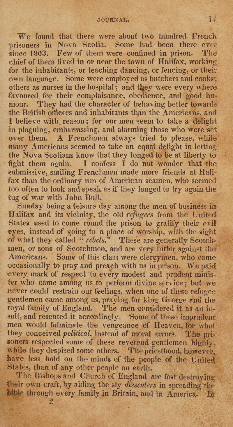 We found that there were about two hundred. French prisoners: in Nova Scotia. Some had been there ever since 1803. Few of them were confined in prison. ‘The chief of them lived in or near the town of Halifax, working — for the inhabitants, or teaching dancing, or fencing, or their own language. Some were eniployed as butchers and cooks; oer as nurses in the hospital; and they were every where — favoured for their complaisance, obedience, and good hu. mour. ‘hey had the character of behaving better towards the British officers and inhabitants than the Americans, and I believe with reason; for our men seem to take a‘ Meech | in plaguing, embarrassing, and alarming those who were sets ever them. A Frenchman always tried to please, while | many Americans seemed to take an equal a ight in letting the Nova Scotians know that they longed to | at liberty 2 ‘fight them again. I confess I do not wonder that the | submissive, smiling Frenchmen made more friends at Hali- fax than the ordinary run of American seamen, who seemed — too often to look and speak as if they longed te try again the © tug of war with John Bull. as ‘Sunday being a leisure day among the men of business in Halifax and its vicinity, the old refugees from the United States used to come round the prison to gratify their evil — eyes, instead of going to a place of worship, with the sight — of what they called “rebels.” These are generally Scotch- men, or sons of Scotchmen, and are very bitter against the Americans. Some of this class were clergymen, who came occasionally to pray and preach with us in prison. Wepaid _ every mark of respect to every modest and prudent. minis- ter who came among us to perform divine service; but we __ never could restrain our feelings, when one of these refugee - . gentlemen came among us, praying for king George and ane royal family of England. ‘The men considered it as ani 3 sult, and resented it accordingly. Some of these i im or uder men would fulminate the vengeance of Heaven, for w _ they conceived poltéical, instead of moral errors. ‘I soners respected some of these reverend gentlemen | while they despised some others. The priesthood, h ve less hold on the minds of the people of oa : pee of apy. other ae on earth, Fo                     orale by sities the. sly Br see in wees xt rough a fonts ge jemi and in re  ee 