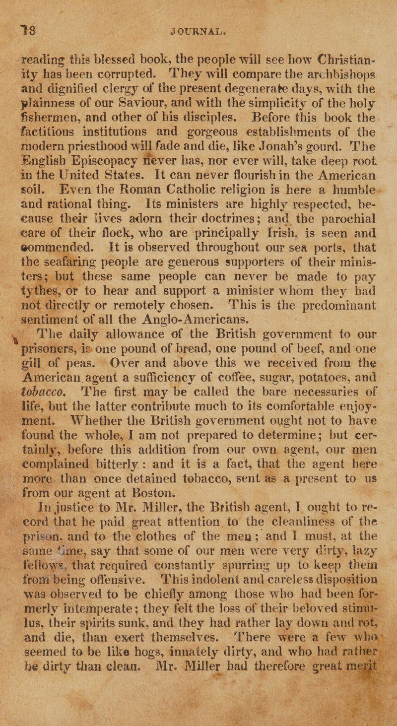 8 : 3OURNAL, -reading this blessed book, the eine will see how Christian- - ‘ity has been corrupted. They will compare the archbishops and dignified clergy of the present degenerate days, with the -plainness of our Saviour, and with the simplicity of the holy fishermen, and other of his disciples. Before this book the factitions institutions and gorgeous establishments of the - modern priesthood will fade and die, like Jonah’s gourd. The English Episcopacy never has, nor ever will, take deep root. 4p the United States. It can never flourish in the American soil. Even the Roman Catholic religion is here a humble- and rational thing. Its ministers are highly respected, be- eause their lives adorn their doctrines; andthe parochial eare of their flock, who are ‘principally [rish. is seen and eommended. It is observed throughout our sea ports, that the seate wring people are generous supporters of their minis- ters; but these same people can never be made to pay ~ £y OF to hear and support a minister whom they had not Fea or remotely chosen. ‘This is the predominant sentiment of all the Anglo- Americans. ae The daily allowance of the British government to our ‘pris mers, is one pound of bread, one pound of beef, and one gill of peas. Over and above this we received from the _ American agent a sufficiency of coffee, sugar, potatoes, and po. The first may be called the bare necessaries of             beet, Ww hether the British gov ernment ought not to have i fay me whole, Iam not aha to determine ; but cer-  Wan “once feiathied arate gent as = present tie us s ne our agent at Boston. “ In justice to Mr. Miller, the British agent, I ought to re- cord that he paid great attention to the cleanliness of the prea, and to the clothes of the men ; and I must, at the 4ime, say that some of our men were very dirty, lazy owe, that required constantly spurring up to keep them tom being offensive. This indolent and careless dispositi : was observed te be chiefly among those who had be ae merly intemperate ; — felt the loss of ie beloved.        ‘and die than exert. ‘Uhemeckves. There Wire: ‘a: oe seemed to be like hogs, innately dirty, and who had ra be dirty than clean. Mr. one fed ee ‘e Dok oh 