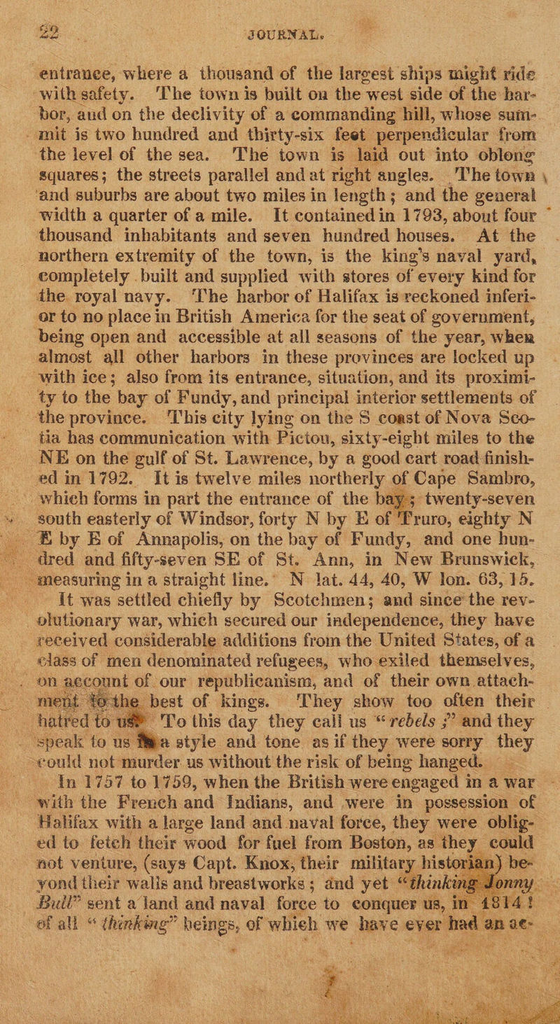 9 ‘JOURNAL. - entranee, where a thousand of the largest ships might ride ‘with safety. The town is built on the west side of the har- bor, aud on the declivity of a commanding hill, whose sum- amit is two hundred and thirty-six feet perpendicular from the level of the sea. The town is laid out into obleng squares; the streets parallel and at right angles. The town ‘and suburbs are about two miles in length ; “and the general width a quarter of a mile. It contained in 1793, about four thousand inhabitants and seven hundred houses. At the _ northern extremity of the town, is the king’s naval yard, completely .built and supplied with stores of every kind for the. royal navy. ‘The harbor of Halifax is reckoned inferi- or to no place in British America for the seat of government, being open and accessible at all seasons of the year, Wher almost all other harbors in these provinces are locked up with ice; also from its entrance, situation, and its proximi- ty to the bay of Fundy, and principal interior settlements of - the province. ‘I'his city lying on the 5 coast of Nova Sco- tia has communication with Pictou, sixty-eight miles to the NE on the gulf of St. Lawrence, by a good cart road finish- ed in 1792. It is twelve miles northerly of Cape Sambro, - which forms in part the entrance of the bay; twenty-seven + south easterly of Windsor, forty N by E of Truro, eighty N _ E by E of Annapolis, on the bay of Fundy, and one hun- _ dred and fifty-seven SE of St. Ann, in New Brunswick, measuring in a straight line.’ N lat. 44, 40, W lon. 63, 15. it was settled chiefly by Scotchmen; and since’ the rev- _olutionary war, which secured our independence, they have received considerable additions from the United States, of a class of men denominated refugees, who exiled themselves, | nt of our republicanism, and of their own attach- best of kings. They show too often their — ' To this day they call us “rebels ?? and they neue to us fea style and tone as if they were sorry they could not murder. us without the risk of being hanged. : In 1757 to 1759, when the British were engaged 3 mawar - with the French and Indians, and were in possession of Halifax with a large land and naval force, they were oblig- ed to fetch their wood for fuel from Boston, as they | could not venture, (says Capt. Knox, their military historian) yond their walls and breastworks ; and yet “thinki  war +         7? 