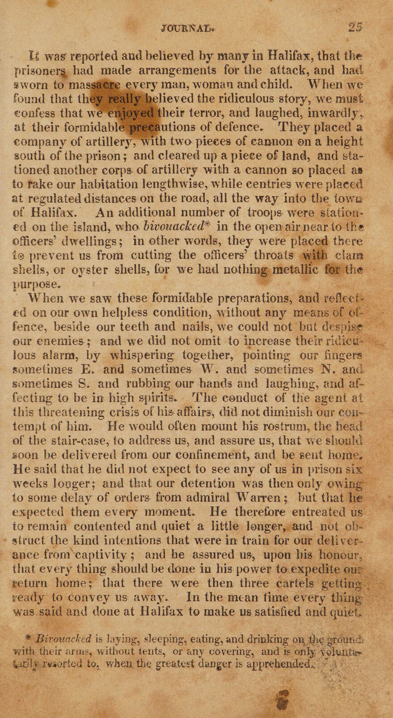 Tt was' oe and believed by many in Halifax, that the _ - prisonerg, had made arrangements for the attack, and had — sworn to ma every man, woman andchild. Whenwe found that th believed the ridiculous story, we must. a confess that we heir terror, and laughed, inwardly,, at their formidabl utions of defence. ‘They placed a company of artillery, with two pieces of cannon ona height — south of the prison; and cleared up a piece of land, and sta- — tioned another corps. of artillery with a cannon so placed as. to fake our habitation lengthwise, while centries were placed at regulated distances on the road, all the way into the town of Halifax. An additional number of troops: were ed on the island, who bivouacked* in the open: : officers’ dwellings; in other words, they were i prevent us from cutting the officers’ throats shelis, or oyster shells, for we had nothings metal | purpose. | ay | ' When we saw these formidable preparations, and reflect ed on our own helpless condition, without any means of of- fence, beside our teeth and nails, we could not but desi gga our enemies; and we did not omit to increase their ridi aie a : lous alarm, by whispering together, pointing our fingers sometimes E. and sometimes W. and sometimes N. and — sometimes S. and rubbing our hands and laughing, and ae fecting to be in high spirits, -'The conduet of the agent. at this threatening crisis of his affairs, did not diminish our con — tempt of him. He would often mount his rostrum, the head — of the stair-case, to address us, and assure us, that we should s00n be delivered from our confinement, and be sent home. He said that he did not expect to see any of us in prison si: weeks longer; and that our detention was then only ow to some delay of orders. from admiral Warren; but that I expected them every moment. He therefore entreated u to remain contented and quiet a little longer, and not ob-— » struct the Hind, HaLCa HORS that were in Taig ons our a ee ver                           SBiroacked j is laying, sleeping, eating, anil drinkin : with, their &lt; Stee pele oe. or oe pues and 1 a 