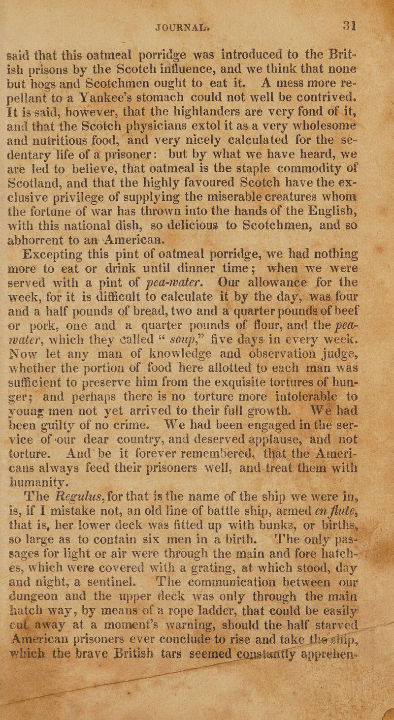  said that this oatmeal porridge was introduced to the Brit- ish prisons by the Scotch influence, and we think that none but hogs and Scotchmen ought to eat it. A mess more re- pellant toa Yankee’ s stomach could not well be contrived. It is said, however, that the highlanders are very fond of. it, and that the Scotch | hysicians extol it as a very wholesome and nutritious food, and very nicely calculated for the se- dentary life of a prisoner: but by what we have heard, we are led to believe, that oatmeal is the staple commodity of Scotland, and that the highly favoured Scotch have the ex- clusive privilege of supplying the miserable creatures whom. i the fortune of war has thrown into the hands of the English, with this national dish, so delicious to Scotchmen, and so. abhorrent to an American. ; es Excepting this pint of oatmeal porridge, we had mollis m more to eat or drink until dinner time; when we were — served with a pint of pea-water. Our allowance for the week, for it is difficult to calculate it by the day, was f and a half pounds of bread, two and a quarter pounds of beef _ or pork, one and a quarter pounds of flour, and the pea- eas water, which they called “ soup,” five days in every week. Now let any man of knowledge and observation judge, Ww whether the portion of foe here allotted to eae man was okt ieee:             sortnee cans always feed their prisoners welt and trent humanity. . sa The Regulus, for that is the name of the ship w we at is, if I mistake not, an old line of battle ship, armed en that is, her lower deck was fitted up with bunks, or b sO large as to contain six men in a birth. The only sages for light or air were through the main and fore hate és, - which were covered with a grating, at which stood, day and night, a sentinel. The communication between dungeon and the upper deck was only through t : hatch way, by means of a ae eae that could be easily _ . » Should the bale Gites 2   