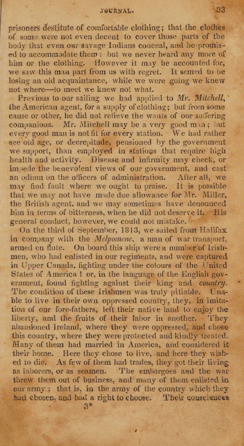     prisoners destitute of comfortable clothing; that the of some were not even decent to cover those pi bedy that even oar savage Indians conceal, an ed io accommodate them : bui we never heard any more of him or the clothing. However it may be accounted for, we saw this maa part from us with regret. Ii semed to. be 2 losing an old acquaintance, while we were going we knew A not where—to meet we knew not what. - » Previous to our sailing we had applied to Mr. “Mitchell, the American agent, fora supply of clothing; but irom some cause or other, he did not relieve the wants of our savering companions. Mr. Mitchell may be a very good man; cut every good man is not fit for every station. We had rather gee ‘old age, or decrepitude, — we support, than employed ‘in stations that require ogee health and activity. Disease and infirmity may check, or’ impede the benevolent views of our government, and cast an odium on the officers of administration. After all, we — may find fault where we ought to praise. It is_ possible: that we may not have made due allowance for Mr. Miller, - the British agent, and we may sometimes have denounced © him in terms of bitterness, when he did not deserv e. is general conduct, however, we could not mistake. . On the third of September, 1813, we sailed from Halon in company with the Melpomenc, aman of war transport, armed en flute. On board this ship were a number: men, who had enlisted in our regiments, and were a in Bi Aae one patie under _ colours of the —               ‘The condition of these drishmen was ae nitiab ble to live in their own oppressed country, they ‘tion of our fore-fathers, left their native land to etek, and the fruits of their Les in anothe this country, vine they were vrokemted ang. ks a a Many of them bad married in Ameriea, and considere their home. Here they chose to live, and h ed io die. As few of them had trades, they rot their wre : as porn or as. seamen. ae ee ied lied war   