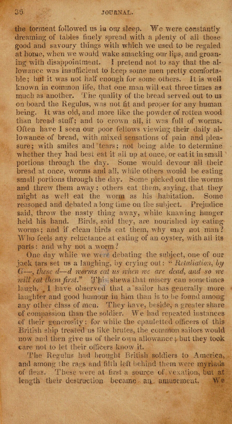  JOURTAL- : Whe : at followed us ia ow sleep. We were constantly 4 f tables finely spread with a plenty of all those savoury things with which we used to be regaled , when we would wake smacking our lips, and grean- ith disappointment. 1 pretend not to say that the al- Tewance was insufficient to keep some men pretty comforta~ ble; but it was not half enough for some others. It is well known in common life, that one man will eat three times as much as another. The quality of the bread served out to us on board the Regulus, was not fit and proper for: any human being. Tt was old, and more like the powder of rotten wood than bread stuil; ‘and to crown ali, it was full of worms. Often have I seen our poor fellows viewing their daily al- -Jowance of bread, with mixed sensations of pain and plea- sure; with smiles and ‘tears; not being able to determine | whether they had best eat it all up at ence, or eatit insmall * portions through the day. Some would devour all their bread at once, worms and all, while others would be eating _ gmail portions through the day. Some picked out the worms ; and threw them away; others eat ‘the em, saying, that they might as well eat the worm as his habitation. Some easoned and debated a long time on the subject. Prejudice gaid, throw the nasty thing away, while knawing hunger held his hand. Birds, said they, are nourished by eating: worms; and if clean birds eat them, why may not man? 4 feels any reluctance at eating of an oyster, with ail its : and why noi a worm? day while we were debating the subject, one of our “ us a lapehing, by me out: “ as aus tat, by                             uem fot a ~ Whis: Lhe thata misery ean imei have observed that a ‘sailor has generally more » rand good humour in him than is to be found among her They have, beside, a greater share. I mapa assion than the soldier. We had repeated instances. “generosity: for while the epauletted officers of this. x a British ship treated us like brules, the comnion sailors would ~ now and then give us of their own ¢ allowance ; but they 1008; €are not to let ‘their officers know it. ek . - ‘Bhe Regulus had brought British ¢ oldiers to and among the rags and filth left behind them) a Hee. “Phese: were 2 at first a source of. vexati            