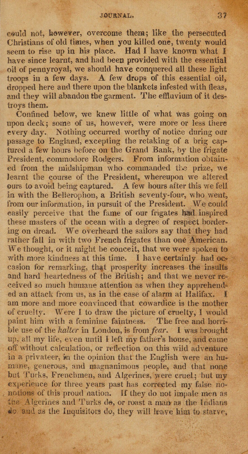  eeuld not, bawsney, overtone them; like the ese Christians of old times, when you killed one, twenty would seem to rise up in his place. Had I have known what I have since learnt, and had been provided with the essen ial _ oil of pennyroyal, we should have conquered all these light. troops in a few days. A few drops of this essential oil, dropped here and there upon the blankets infested with fleas, and they will abandon the garment. ‘The effluvium of it ete troys them. . Confined below, we knew little of what was going on upon deck; some of us, however, were more or less there every day. Nothing occurred worthy of notice during our | passage to England, “excepting the retaking of a brig cape tured a few hours before on the Grand Bank, by the frigate President, commodore Rodgers. From information obiain- — ed from the midshipman who. commanded the prize, we learnt the course of the President, whereupon we altered eurs to avoid being captured. A few hours after this we fell in with the Belierophon, a British seventy-four, who went, __ from our information, in pursuit of the President. We could ae easily perceive that the fame of our frigates had inspired these masters of the ocean with a degree of respect border- _ ing on dread. We overheard the sailors say that they had ao rather fall in with two French frigates than one | American. — We thought, or it might be conceit, that we were spoken to _ with more kindness at this time. I have certainly had casion for remarking, that presperity increases the insults and hard heartedness of the British; and that we never re- ceived so much humane attention as when they appre -ed an attack from us, as in the case of alarm at Halifax - am more and more convinced that cowardice is the mother — of cruelty. Were I to draw the picture of cruelty, | would paint him with a feminine faintness. ‘The free and horri- ae ble use of the halter in ponies is from fear.                  ‘ mane, generous, and gis att aianticie ice, and that no _ but Yurks, Frenchmen, and Algerines, were cruel; but my eX erience for three years past has corrected my false. nos sof this proud nation. If ae do not ae men a  
