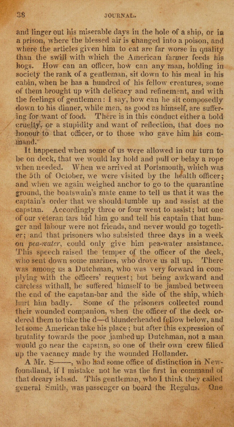 : ri | oa out his miserable dags i in 1 the hole of a ship, or ia  ihe articles given him to eat are far worse in ouiditty | pik ‘the swill with which the American farmer feeds his hogs. How can an officer, how can any man, holding I: society the rank of a gentleman, sit down to his meal in his eabin, when he has a hundred of his fellow creatures, some of them brought up with delicacy and refinement, and with the feelings of gentlemen: I say, how can he sit composedly down to his dinner, while men, as good as himself, are suffer- Ang | for: want of food. ‘There is in this conduct either a bold / eruelty, or a stupidity and want of reflection, that does no | Soran tS that officer, or to those who gave him his com-      ie a ie | happened when some of us were allowed in our turn to be on deck, that we would lay hold and pull or belay a rope when needed. When we arrived at Portsmouth, which was the 5th of October, we were visited by the héalth officer ; and wien we again weighed anchor to go to the quarantine - ground, the boatswain’s mate came to tell us that it was the eaptain’s order that we should: tumble up and assist at the isk poe nian. Accordingly three or four went to assist; but one __ of our veteran tars bid him go and tell his captain that hun- per and Jabour were not friends, and never would go togeth- er; and that prisoners who subsisted three days in a week ‘on pea-water, could only give him pea-water assistance. This speech raised the temper of the officer of the deck, nt down some marines, who drove us all up. ‘There mong us a Dutchman, who was very forward in com- pine with the officers’ request; but being awkward and careless withall, he suffered himself to be jambed between the end of the capstan-bar and the side of the ship, which wrt him badly. Some of the prisoners collected round  their wounded companion, when the officer of the deck or- — dered them to take the d—d blunderheaded fellow below, and -Jetsome American take his place; but after this expression of 3 _ bratality towards the poor jambed up Dutchman, not a man. would go near the capstan, so one of their own crew filled © up the vacancy made by the wounded Hollander. _ A Mr. B- : who Had some office of pula            