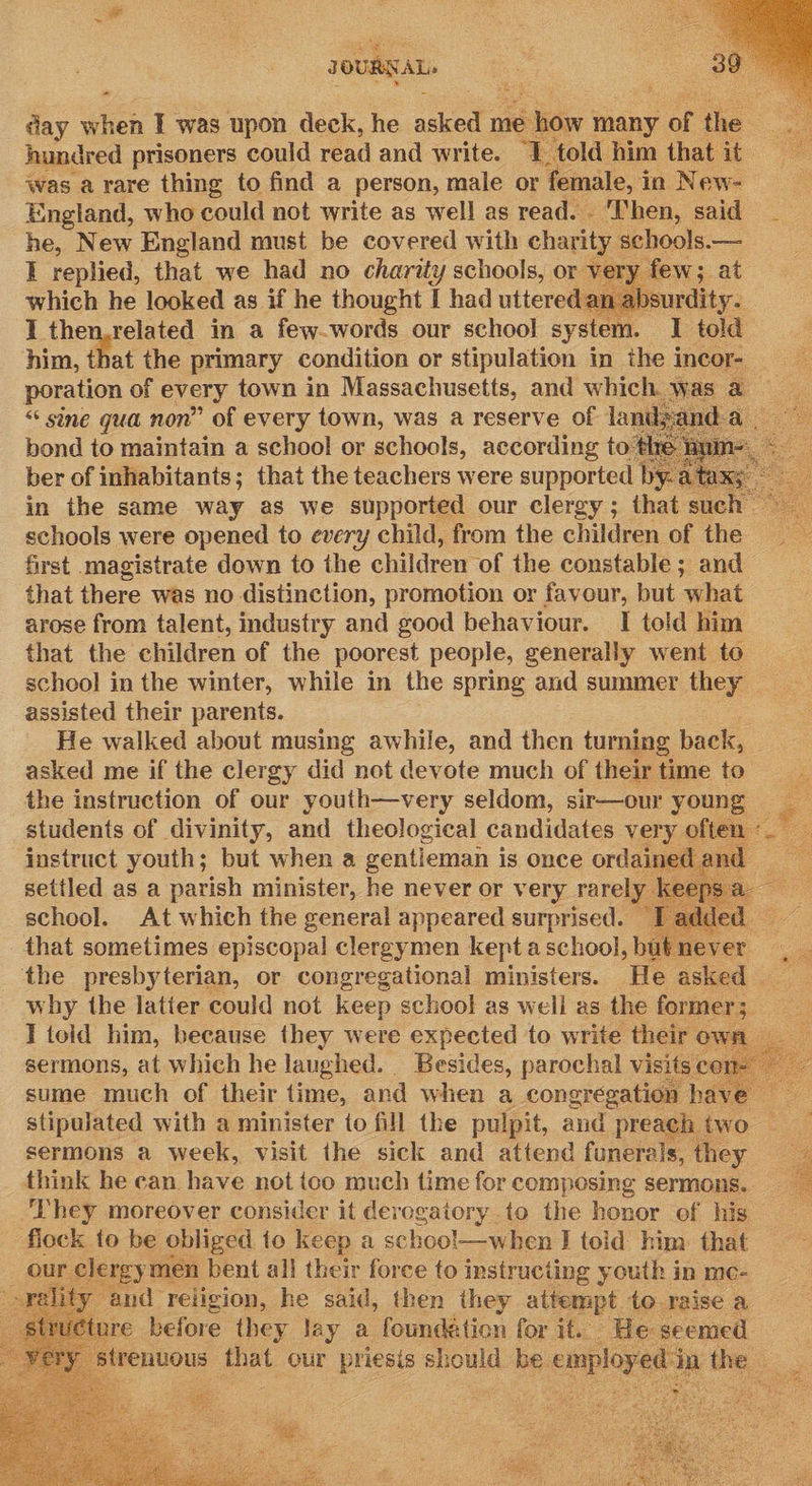- aay when I was upon deck, he asked me show many of he cea hundred prisoners could read and write. ‘T told him thatit = was a rare thing to find a person, male or ‘female, i in New- England, who could not write as well as read. ‘Then, said _ he, New England must be covered with charity schools.— I replied, that we had no charity schools, or ve y few; at which he looked as if he thought I had uttered an absurdity. I then.related in a few-words our school system. I told him, that the primary condition or stipulation in the incor- poration of every town in Massachusetts, and which was a “ sine qua non” of every town, was a reserve of landsanda bond to maintain a school or schools, according to th ber of inhabitants; that the teachers were supported ‘by. ba in the same way as we supported our clergy; that such 7 schools were opened to every child, from the children of the first magistrate down to the children ‘of the constable; and that there was no distinction, promotion or favour, but ‘what arose from talent, industry and good behaviour. I told him that the children of the poorest people, generally went to school in the winter, while in the spring and summer they assisted their parents. He walked about musing awhile, and then turning back, asked me if the clergy did not devote much of their time to the instruction of our youth—very seldom, sir—our young students of divinity, and theological candidates very often «_ instruct youth; but when a gentieman i is once ordained an Ee setiled as a parish minister, he never or very rarely. k ns school. At which the general appeared surprised. ed. that sometimes episcopal clergymen kept a school, but never i the presbyterian, or congregational ministers. He asked why the latter could not keep school as well as the former ; ae I toid him, because they were expected to write their ow is sermons, at which he laughed. Besides, parochal visits « co sume much of their time, and when a congregation have stipulated with a minister to fill the pulpit, and preach two | sermons a week, visit the sick and attend funerals, they think he can have not ico much time for composing sermons. ‘They moreover consider it derogatory to the honor of his flock to be obliged to keep a schoo!—when J told him that our clergy men bent all their force to instructing youth in me- 8 ity, and religion, he said, then they attempt to raise a ture before tg wy i a foundation hd it. ee seemed           ie 