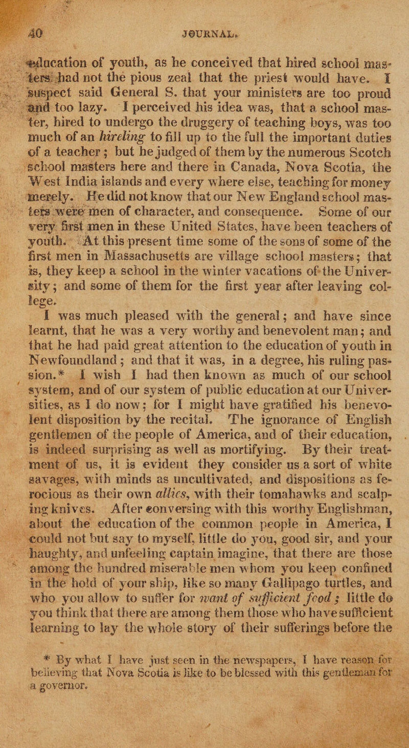   qect oid General S. that your ministers are toc proud and too lazy. ‘I perceived his idea was, that a school mas- “ter, hired to undergo the druggery of teaching boys, was too much of an hireling to fill up to the full the important duties of a teacher; but he judged of them by the numerous Scotch school masters here and there in Canada, Nova Scotia, the _ West India islands and every where else, teaching for money ek tmerely.. Hedid not know that our New England s school mas- - tets were men of character, and consequence. Some of our __ wery first men in these United States, have been teachers of youth. « “At this present time some of the sons of some of the ‘first men in Massachusetts are village schoo! masters; that as, they keep a school m the winter vacations ofthe Univer- sity; and some of them for the first year after leaving col- lege. I was much pleased with the general ; and have since learnt, that he was a very worthy and benevolent man; and that he had paid great attention to the education of youth in Newfoundland ; and that it was, in a degree, his ruling pas- _ Sion.* 1 wish { had then known as much of our school system, and of our system of public education at our Univer- sities, as Ido now; for I might have gratified his benevo- lent disposition by ‘the recital. The ignorance of English gentlemen | of the people of America, and of their education, ; indeed surprising as well as mortifying. By their treat- of us, it is evident they consider us a sort of white savages, with minds as uncultivated; and dispositions as fe- rocious as their own allics, with their temahawks and scalp- - ingknives. After eonversing with this worthy Englishman, about the education of the common people in America, I could not but say to myself, little do you, good sir, and your hi uughty, and unfeeling captain imagine, that there are those oe among the hundred miserable men whom you keep confined in the hold of your ship, like so many Gallipago turtles, and who you allow to suffer for want of sufficient food ; little de you think that there are among them those who have sufficient learning to lay the whole: story of their euler helae ihe :     * By what I have just seen in the newspapers, T hai believmg that Nova Scotia is like to. be blessed with this ern “a governor. | as  