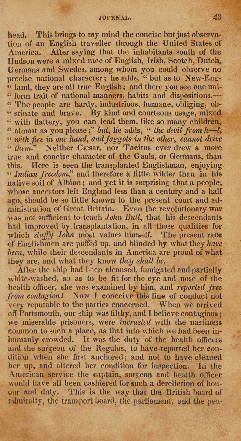  J OUBNAT«  head. This brings to my mind the concise but just chee tion of an English traveller through the United States of America. After saying that the inhabitants south of the Hudson were a mixed race of English, Irish, Scotch, Dutch, Germans and Swedes, among whom you could observe no precise national character ; ‘he adds, “ but as to New-Eng- ‘* land, they are all true English ; and there you see one uni- = ent trait of national mann ers, habits and dispositions. — ‘The people are hardy, industrious, humane, obliging, ob- “ stinate and brave. By kind and courteous usage, mi “ with flattery, you can lead them, like so many child “ almost as you please ;” but, he adds, “ the devil fae “ with fire in one hand, and faggots in the other, cannot drive “ them.” Neither Cesar, nor ‘Tacitus ever drew a more true and concise character of the Gauls, or Germans, than    “ Indian Jrecdom,” and therefore a little wilder than in his native soil of Albien; and yet it is surprising that a people, whose ancestors left England less than a century and a half ago, should be so little known to the present court and ad- ministration of Great Britain. Even the revolutionary war was not sufficient to teach John Buil, that his descendants had improved by transplantation, in all those qualities for which stuffy John most values himself. The present race of Englishmen are puffed up, and blinded by what they | have rs heen, while their descendants in America are proud of what they are, and what they knuw they shall be. - After the ship had }-en cleansed, fumigated and partially white-washed, so as to be fit for the eye and nose of the health officer, she was examined by him, and reported free from contagion! Now I conceive th 8 line of conduct. ot very reputable to the parties concerned. When we ar off Portsmouth, our ship was filthy, and I believe contagio ee we miserable prisoners, were incrusted with the nastiness ‘common to such a place, as that into which we had been in- — +        and the surgeon of the Regulus, to have-reported her con- ni dition _ when she first auchored ; and not to Ve sleaned   