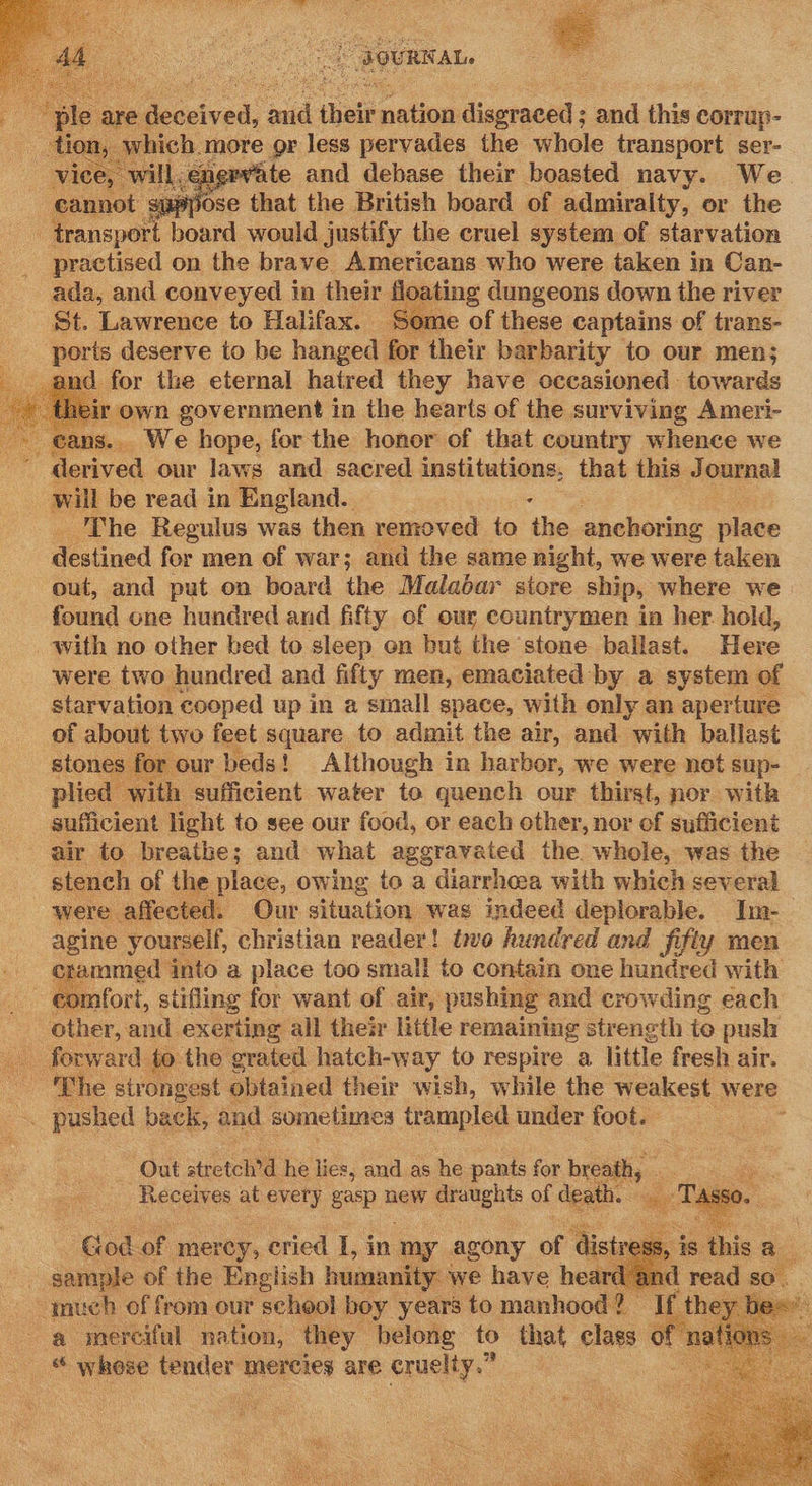   2 OURK Ale    Gecsived: aid their medio diceraced ; and this corrup- ich. more gr less pervades the whole transport ser- pvate and debase their boasted navy. We ? jose that the British board of admiralty, or the : Pansitt board would justify the cruel system of starvation practised on the brave Americans who were taken in Can- ada, and conveyed in their tins dungeons down the river St. Lawrence to Halifax. — ‘Some of these captains of trans- ports deserve to be hanged for their barbarity to our men; and for the eternal hatred they have occasioned towards r own government in the hearts of the surviving Ameri- eans.. We hope, forthe honor of that country whence we derived our laws and sacred institutions, that this Journal will be read in England. : The Regulus was then removed to the anchoring place destined for men of war; and the same night, we were taken out, and put on board the Malabar store ship, where we found one hundred and fifty of our countrymen in her. hold, _ with no other bed to sleep on but the stone ballast. Here were two hundred and fifty men, emaciated by a system of starvation cooped up in a small space, with only an aperture of about two feet square to admit the air, and with ballast stones. for our peds! Although in harbor, we were not sup- plied with sufficient water to quench our thirst, nor with sufficient light to see our food, or each other, nor of sufficient air to breathe; and what aggravated the whole, was the stench of the place, owing to a diarrhoea with which several were affected. Our htc wag indeed deplorable. Im- agine yourself, christian reader! to hundred and fifty men crammed into a place too small to contain one hundred with - €omfort, stifling for want of air, pushing and crowding each other, and exerting all their little remaining strength io push  Se The strongest obtained their wish, while the weakest were -. pushed back, and sometimes trampled under foot. : Out stretch’d he lies, and as he pants for reat, . ee. Receives at every gasp new draughts of ‘death. ot SSO.     God of mercy, cried L, in. ‘my agony of - sample of the English humanity: we have he much of from our school boy years to manhood | a merciful pation, they belong fo that class of n ti * whose seeclees mercies are cruelty.” ae  