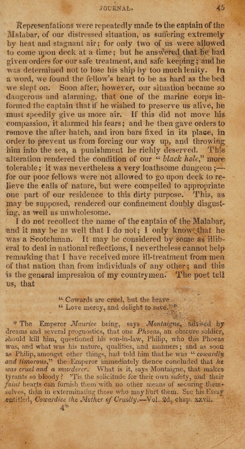   Representations were repeatedly made to the captain o Malabar, of our distressed situation, as suffering extremely by heat and stagnant air; for only two of us were ‘to come upon deck at a time; but he answered t siven orders for our safe treatment, and safe keep 1D was determined not to lose his ship by too much lenis. In a word, we found the fellow’s heart to be as hard as the bed we slept on. Soon after, however, our situation became sO dangerous and alarming, that one of the marine corps in- formed the captain that if he wished to preserve us alive, he ‘must speedily give us more air. If this did not move his compassion, it alarmed his fears ; and he then gave ordersto remove the after hatch, and iron bars fixed in its place, in : order to prevent us from forcing our way up, and throwing him into the sea, a punishment he richly deserved. Th 5 ‘alteration rendered the condition of our “ black hole,’ more tolerable; it was nevertheless a very loathsome ddaieon — for our poor fellows were not allowed to go upon deck to re- jieve the calls of nature, but were compelled to appropriate ne part of eur residence to this dirty purpose. ‘This, as may be supposed, rendered our confinement county disgust- jing, as well as unwholesome. 33 _- | do net recollect the name of the captain of the : and it may be as well that I do not; I only k was a Scotchman. I[t may be considered by $0 eral to deal in national reflections, I nevertheless not help | remarking that I have received more ill-treatment from: men of that nation than from individuals of any others 3 and this. is the general impression ef my Countey Men”: “The poet tell wx that Baie Paes             ce Cowstas are cruel, but the brave. *¢ Love mercy, and delight t t ) 828  * The Emperor Mes cee being, says. “Montai ri dreams and several prognostics, that one Phoeus, an ob should kill him, questioned his son-in-law, Philip, who thi 7 was, and what was his nature, qualities, and manners; and as soon as Philip, amongst other things, had told him that he was “‘ cowardly = and timorous,” the Emperor immediately. thence concluded that he was eruel and a arg er What is ae soys Coen that:makes ae, than in Pe Avuiaatiue dae who may hart eae, Sant E ‘ aemities, Cowardice ihe Mother of ee , chap. ¥XV    Ss  