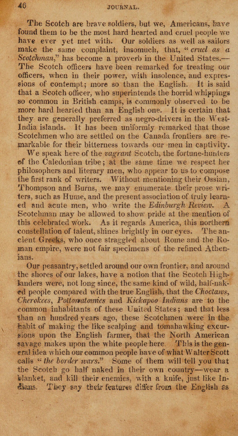     The Scotch are brave soldiers: but we, Americans, have I ound them to be the most hard hearted and cruel people we have ever yet met with. Our soldiers as well as sailors make the saime complaint, insomuch, that, “cruel as a ' Scotchman,” has become a proverb in the United States.— The Scotch officers have been remarked fur treating our officers, when in their power, with insolence, and expres- sions of contempt; more so than the English. It is said that a Scotch officer, who superintends the horrid whippings so common in British camps, is commonly observed to be more hard hearied than an English one. It is certain that. they are generally preferred as negro-drivers in the West- India islands. It has been uniformly remarked that those ‘Scotchmen who are settled on the Canada frontiers are re- markable for their bitterness towards our men in captivity. We speak here of the vagrant Scotch, the fortune-hunters of the Caledonian tribe; at the same time we respect her philosophers and literary men, who appear to us to compose the first rank of writers. Without mentioning their Ossian, ‘Thompson and Burns, we may enumerate their prose wri- ters, such as Hume, and the present association of truly learn- ed and acute men, who write the Edinburgh Review. A - Scotchman may be allowed to show pride at the mention of this celebrated work. As if regards America, this northern. constellation of talent, shines brightly in oureyes. The an- cient. Greeks, who once strag ggled about Rome and the Ro- man empire, were not fair RPP CEOOS of the refined Athen- Jans. Our peasantry, settled around our own frontier, and around the shores of our lakes, have a notion that the Scotch High- ‘anders were, not long since, the same kind of wild, half-nak-. ed people compared with the true English, that the Choctaws, Cher okees, Poitowatonmes and Kickapoo Indians are to the common: inhabitants of these United States; and that less - ‘than an hundred years ago, these Scotch: CS t of making the like scalping and tomahawking excur-. ee - upon the ietsh Farntes “that the North American ah     Roe an Ww hich our cemmon ‘people eet ofa i i e . calls | Ae “the border wars.” bec of them pa you | blanket, aad kill Gis « enemies, with a kenitee Wt like In- - dians. che gay their features differ from the English as. peau) ( 