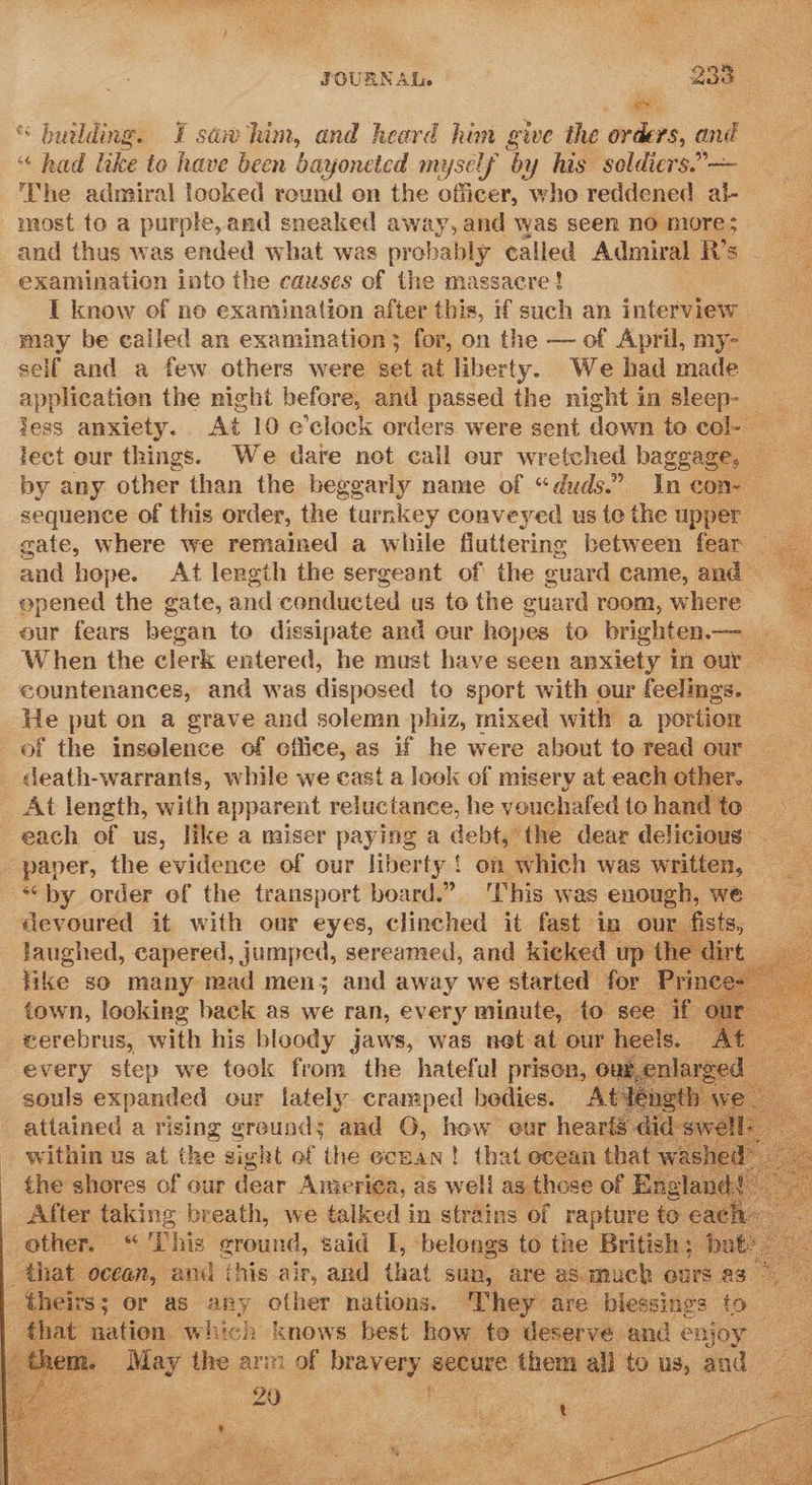 JOURNAL. 233 — “ building. I saw him, and heard him give the orders, and “ had like to have been bayoneted myself by his soldiers.” — ‘The admiral looked round on the officer, who reddened al- — most to a purple,and sneaked away, and was seen no more; and thus was ended what was probably called Admiral R’s examination into the causes of the massacre! I know of ne examination after this, if such an inferview may be ealled an examination; for, on the — of April, my- self and a few others were set at liberty. We had made application the night before, and passed the night in sleep- ZesS anxiety. At 10 e’clock orders were sent down to cake lect our things. We dare not call eur wretched baggage, by any other than the beggarly name of “duds.” In con~ — sequence of this order, the turnkey conveyed us te the upper gate, where we remained a while fluttering between fear — and hepe. At length the sergeant of the cuard came, and — epened the gate, and conducted us to the guard room, where eur fears began to dissipate and our hopes to brighten.— When the clerk entered, he must have seen anxiety in our countenances, and was disposed to sport with our feelings. He put on a grave and solemn phiz, mixed with a portion = of the inselence of office, as if he were about to read our = death-warrants, while we cast a look of misery at each other. — _ At length, with apparent reluctance, he vouchafed tohandto each of us, like a miser paying a debt,’ the dear delicious _ paper, the evidence of our liberty ! on which was written, by order of the transport board.” This was enough, we devoured it with our eyes, clinched it fast in our fists, laughed, capered, jumped, sereamed, and kicked up th like so many mad men; and away we started for town, looking back as we ran, every minute, to see if cerebrus, with his bloody jaws, was net at our heels. La every step we tock from the hateful prison, 6 We souls expanded our fately cramped bedies. Ate attained a meine § grounds and 6, how ¢ our  hearts ¢                 other ‘ This cround, said i belongs 6 the ‘Heitiche be v that ocean, and this air, and that sun, are as.much ours as theirs; or as any other nations. They are blessings to that nation which knows best how te deservé and enjoy te _ May the arm of bravery secure them all to us, and 20 ie 2 | 