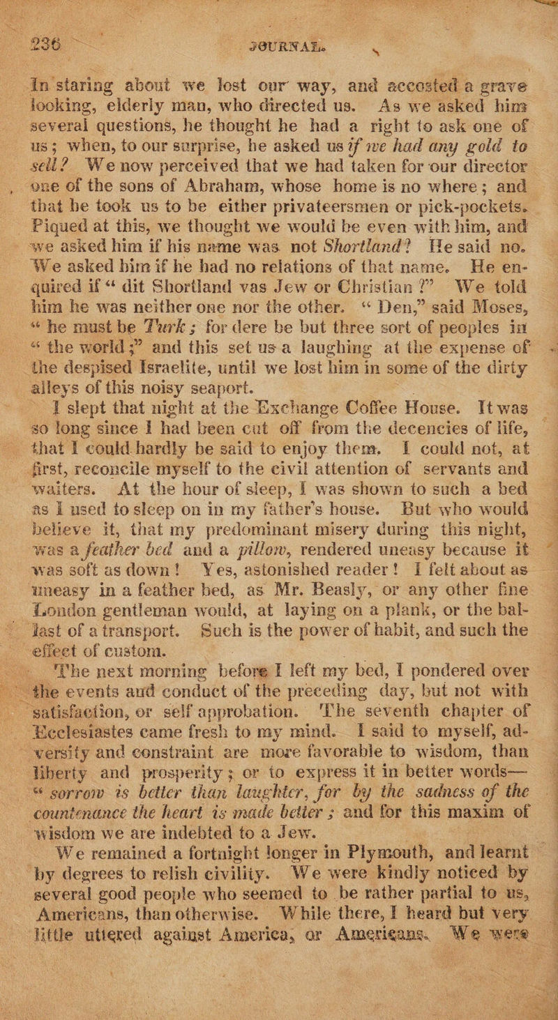   pg sei -Instaring about we lost our way, and accasted a grave looking, elderly man, who directed us. As we asked him us; when, to our surprise, he asked us 2 we had any gold to - Piqued at this, we thought we would be even with him, and - we asked him if his name was not Shortland? He said no. We asked him if he had_no relations of that name. He en- quired if “ dit Shortland vas Jew or Christian?’ We told him he was neither one nor the other. ‘“ Den,” said Moses, “he must be Turk ; for dere be but three sort of peoples in _the despised Israelite, until we lost him in some of the dirty . alleys of this noisy seaport. Islept that night at the Exchange Coffee House. It was believe it, that my predominant misery during this night, was a feather bed and a pillow, rendered uneasy because it uneasy in a feather bed, as Mr. Beasly, or any other fine London gentleman would, at laying on a plank, or the bal- -effeet of custom.  the events aud conduct of the preceding day, but not with satisfaction, or self approbation. ‘The seventh chapter of - Heelesiastes came fresh to my mind. I said to myself, ad- --wersity and constraint are more favorable te wisdom, than Uberty and prosperity ; or to express it in better words— © sorrow is better than laughter, for by the sadness of the countenance the heart is made betier ; and for this maxim of _ wisdom we are indebted to a Jew. by degrees to relish civility. We were kindly noticed by several good people who seemed to be rather partial to us,  Z sae SS Se Pe I ee ee ee tay ee Pe ae PaaS ee tx