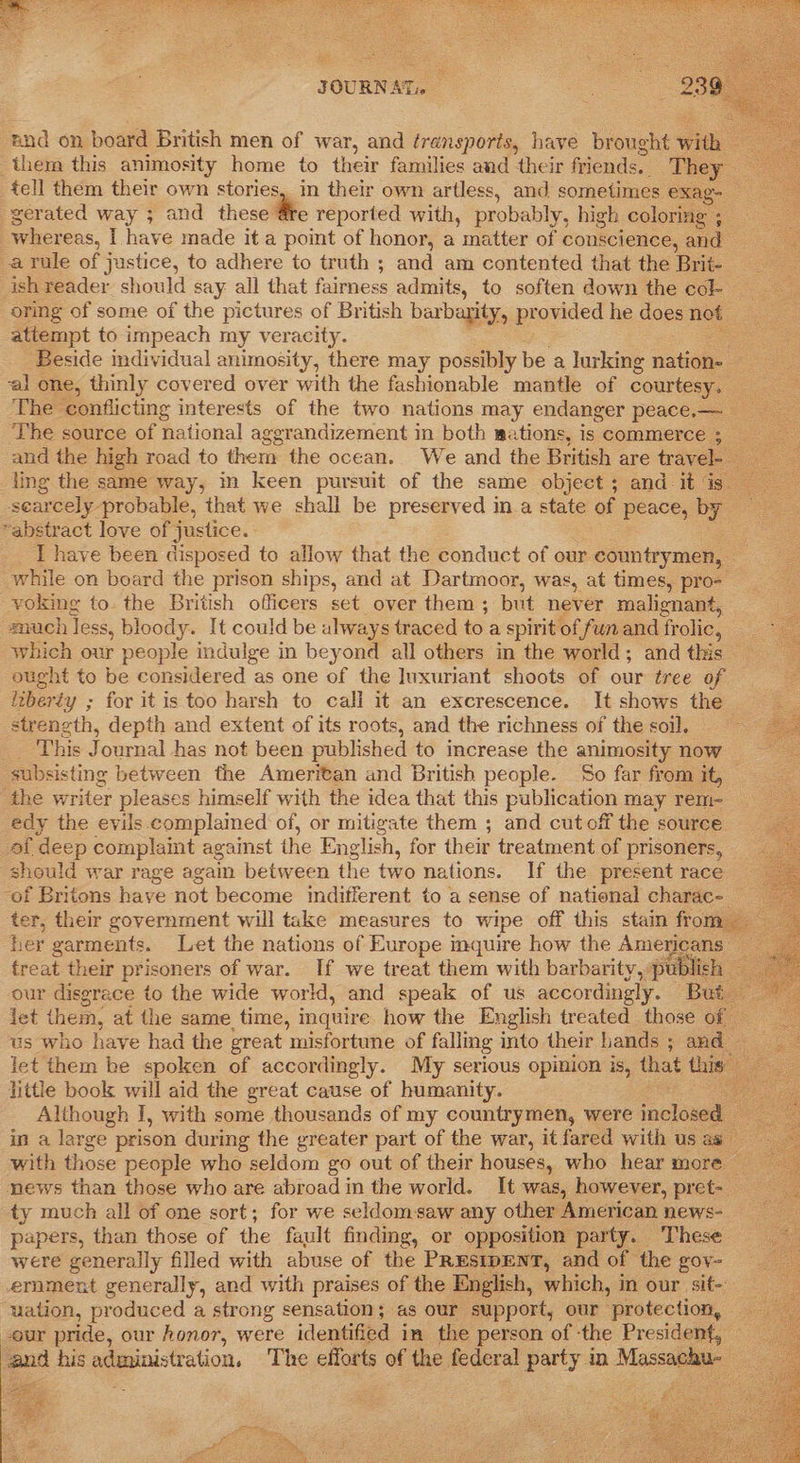      JOURNATc ‘nnd on board British men of war, and transporis, have brought ¥ Ww them this animosity home to their families and their friends. ‘They tell them their own stories, in their own artless, and sometimes exag- -gerated way ; and these Fre reported with, probably, high coloring ; eS whereas, I have made it a point of honor, a matter of conscience, and a rule of justice, to adhere to truth ; and am contented that the Brit- ish reader should say all that fairness admits, to soften down the cole oring of some of the pictures of British baxbarity, provided he does not attempt to impeach my veracity. sen Beside individual animosity, there may possibly be a lurking nation. cee ‘al one, thinly covered over with the fashionable mantle of _ ieee The. conflicting interests of the two nations may endanger peace.— The source of national aggrandizement in both mations, is commerce 3 — and the high road to them the ocean. We and the British are travel- ling the same way, im keen pursuit of the same object ; and. it is scarcely. probable, that we shall be preserved in a state of peace, by “abstract love of justice. I have been disposed to allow that the conduct of our countrymen, _ while on board the prison ships, and at Dartmoor, was, at times, pro- voking to. the British officers set over them ; but never malignant, snuch less, bloody. It could be always traced toa spirit of fun and fr olic, which our people indulge in beyond all others in the world; and this ought to be considered as one of the luxuriant shoots of our tree of izberty ; for it is too harsh to call it an excrescence. It shows the strength, depth and extent of its roots, and the richness of the soil, _ ‘This Journal has not been published to crease the animosity now subsisting between the Ameritan and British people. So far from it, — the writer pleases himself with the idea that this publication may rem- edy the evils complained of, or mitigate them ; and cut off the source af deep complaint against the English, for their treatment of prisoners, should war rage again between the two nations. If the present race ‘of Britons have not become indifferent to a sense of national charac-_ ter, their government will take measures to wipe off this stain from : her garments. Let the nations of Europe inquire how the Americans: treat their prisoners of war. If we treat them with barbarity, publich our disgrace to the wide world, and speak of us accordingly. But jet them, at the same time, inquire how the English treated those of — us who have had the great misfortune of falling into their hands ; and — let them be spoken of accordingly. My serious opinion is, os this little book will aid the great cause of humanity. Although I, with some thousands of my countrymen, were incl: in a large prison during the greater part of the war, it fared with us as with those people who seldom go out of their houses, who hear more news than those who are abroad in the world. It was, however, pret- ty much all of one sort; for we seldomsaw any other American news- papers, than those of the fault finding, or opposition party. These were generally filled with abuse of the PRESIDENT, and of the gov- ernment generally, and with praises of the English, which, in our sit- uation, produced a strong sensation; as our support, our protection, — -our pride, our honor, were identified in the person of ‘the President, and his administration, The efforts of the federal Party in Massachu-                           