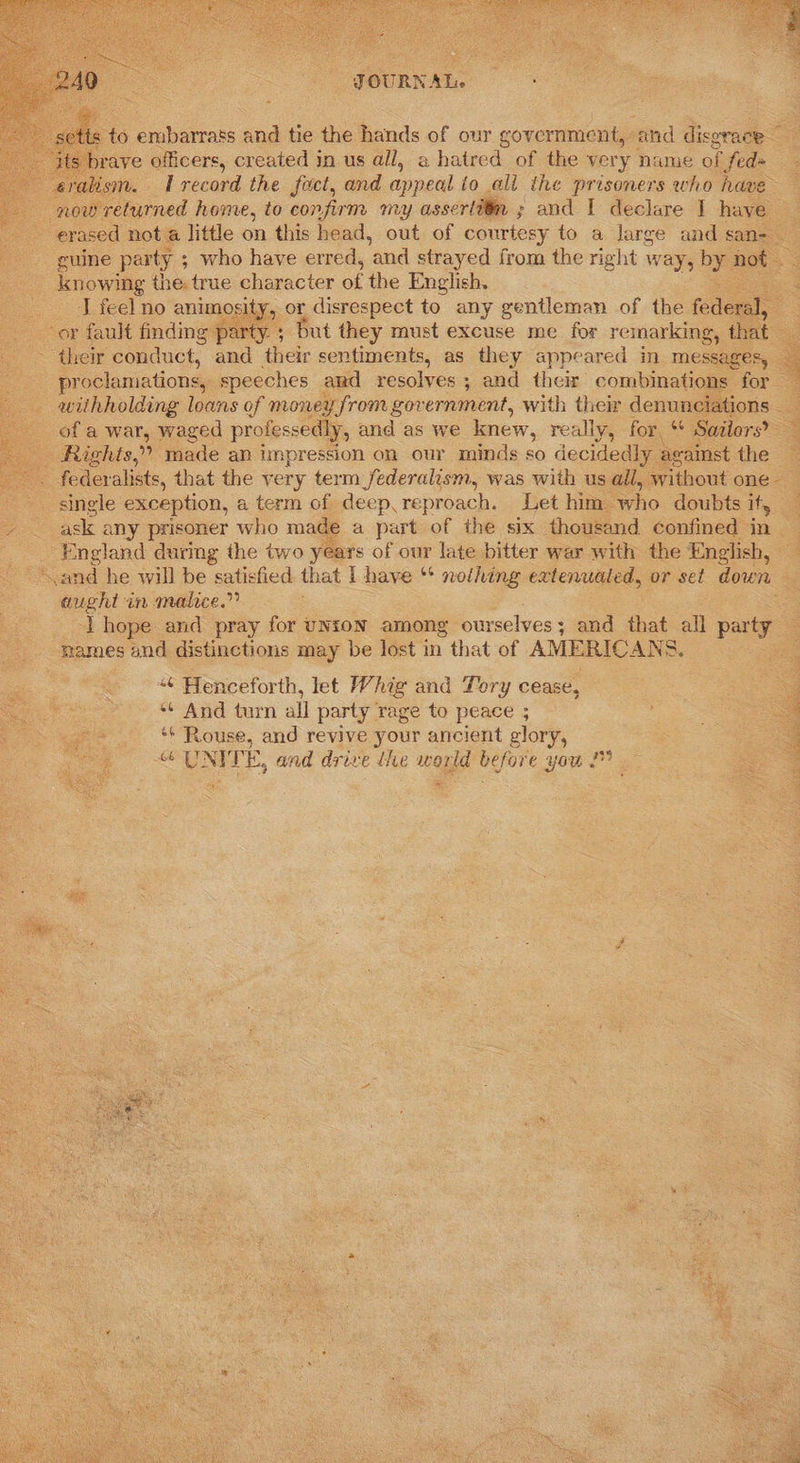        JOURNAL. : o embarrass and tie the hands of our government, and disgrace x oe eralism. 1 record the fact, and appeal io ali the prisoners who have erased nota little on this head, out of courtesy to a large and san- guine party ; ; who have erred, and strayed from the right way, by. Hot ee knowing the true character of the English. 2 ‘J feel no animosity, or disrespect to any gentleman of the federsis 3 their conduct, and their sentiments, as they appeared in. messages, proclamations, speeches and resolves ; and their combinations for withholding loans of money from government, with their denunciations — of a war, waged profes sedly, and as we knew, really, for, Sailors?  federalists, that the yery term federalism, was with us all, without one - single exception, a term of deep. reproach. Let him ‘who doubts it, ask any prisoner whe made a part of the six thousand confined in - England during the two years of our late bitter war with the English, “and he will be satisfied that I have * nothing extenualed, or set down aught in malice.” ‘lhope and pray for UNION among ourselves 3 and that all party:  “¢ Henceforth, let Whig and Tory cease, ** And turn all party rage to peace ; ~» * Rouse, and revive your ancient elory, UNITE, and drive dhe world before you 2   