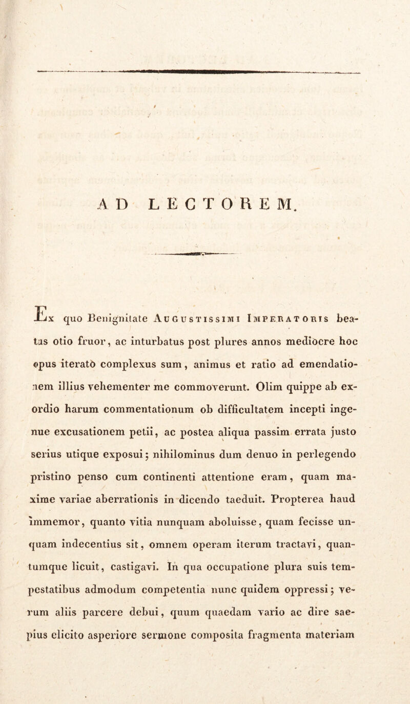 AD LECTOREM. T' J-jx quo Benignitate Augustissimi Imperatoris bea- tas otio fruor, ac inturbatus post plures annos mediocre hoc opus iteratb complexus sum, animus et ratio ad emendatio- nem illius vehementer me commoverunt. Olim quippe ab ex- ordio harum commentationum ob difficultatem incepti inge- nue excusationem petii, ac postea aliqua passim errata justo serius utique exposui 5 nihilominus dum denuo in perlegendo pristino penso cum continenti attentione eram, quam ma- xime variae aberrationis in dicendo taeduit. Propterea haud immemor, quanto vitia nunquam aboluisse, quam fecisse un- quam indecentius sit, omnem operam iterum tractavi, quan- tumque licuit, castigavi. In qua occupatione plura suis tem- pestatibus admodum competentia nunc quidem oppressi; ve- rum aliis parcere debui, quum quaedam vario ac dire sae- » pius elicito asperiore sermone composita fragmenta materiam