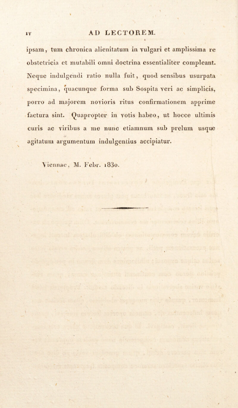 AD LECTOREM. I ipsam, tum chronica alienitatum in vulgari et amplissima re obstetricia et mutabili omni doctrina essentialiter compleant. Neque indulgendi ratio nulla fuit, quod sensibus usurpata specimina, quacunque forma sub Sospita veri ac simplicis, porro ad majorem novioris ritus confirmationem apprime factura sint. Quapropter in votis habeo, ut hocce ultimis curis ac viribus a me nunc etiamnum sub prelum usque agitatum argumentum indulgentius accipiatur. 1 Viennae, M. Febr. i83o.
