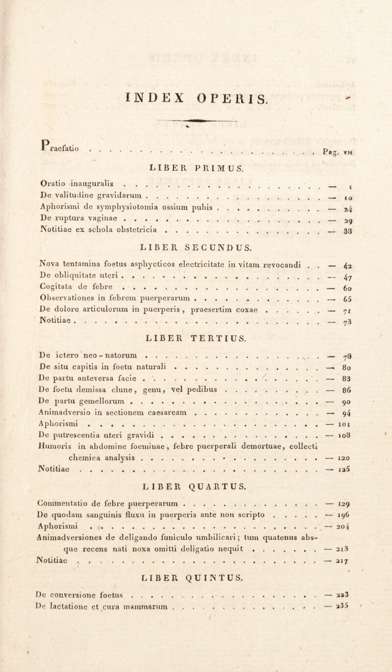INDEX OPERIS. * P raefatio LIBER PRIMUS. Oratio inauguralis De valitudine gravidarum Apliorismi de symphysiotomia ossium pubis De ruptura vaginae . Notitiae ex schola obstetricia LIBER SECUNDUS. Nova tentamina foetus asphycticos electricitate in vitam revocandi . . De obliquitate uteri Cogitata de febre Observationes in febrem puerperarum ..... De dolore articulorum in puerperis , praesertim coxae ...... Notitiae LIBER TERTIUS. De ictero neo - natorum . De situ capitis in foetu naturali . . De partu anteversa facie . / De foetu demissa clune, genu, vel pedibus De partu gemellorum Animadversio in sectionem caesaream Apliorismi De putrescentia uteri gravidi Humoris in abdomine foeminae , febre puerperali demortuae, collecti chemica analysis • Notitiae . . LIBER QUARTUS. Commentatio de febre puerperarum De quodam sanguinis fluxu in puerperis ante non scripto Apliorismi Animadversiones de deligando funiculo umbilicari; tum quatenus abs- que recens nati noxa omitti deligatio nequit ....... Notitiae LIBER QUINTUS. De conversione foetus Dc lactatione ct cura mammarum , . Pag. vii — i —1 10 — 24 — 29 — 38 — 42 — 47 — 60 — 65 — 71 — 73 — 7a — 80 — 83 — 86 •— 90 — 94 — 101 — 108 — 120 — xa5 — 129 — 196 — 204 — 213 — 217 — 223 — a35