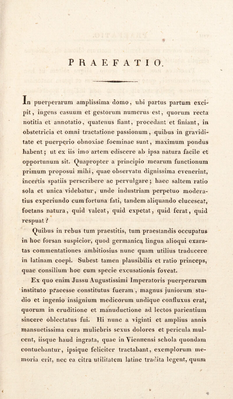 J >$ < PRAEFATIO. In puerperarum amplissima domo, ubi partus partum exci- pit, ingens casuum et gestorum numerus est, quorum recta notitia et annotatio, quatenus fiant, procedant et finiant, in obstetricia et omni tractatione passionum, quibus in gravidi- tate et puerperio obnoxiae foeminae sunt, maximum pondus habent; ut ex iis imo artem ediscere ab ipsa natura facile et opportunum sit, Quapropter a principio mearum functionum primum proposui mihi, quae observatu dignissima evenerint, incertis spatiis perscribere ac pervulgare 5 haec saltem ratio sola et unica videbatur, unde industriam perpetuo modera- tius experiundo cum fortuna fati, tandem aliquando elucescat, foetans natura, quid valeat, quid expetat, quid ferat, quid respuat ? Quibus in rebus tum praestitis, tum praestandis occupatus in hoc forsan suspicior, quod germanica lingua alioqui exara- tas commentationes ambitiosius nunc quam utilius traducere in latinam coepi. Subest tamen plausibilis et ratio princeps, quae consilium hoc cum specie excusationis foveat. Ex quo enim Jussu Augustissimi Imperatoris puerperarum instituto praeesse constitutus fueram , magnus juniorum stu- dio et ingenio insignium medicorum undique confluxus erat, quorum in eruditione et manuductione ad lectos parientium sincere oblectatus fui. Hi nunc a viginti et amplius annis mansuetissima cura muliebris sexus dolores et pericula mul- cent, iisque haud ingrata, quae in Viennensi schola quondam contuebantur, ipsique feliciter tractabant, exemplorum me- moria erit, nec ea citra utilitatem latine tradita legent, quum