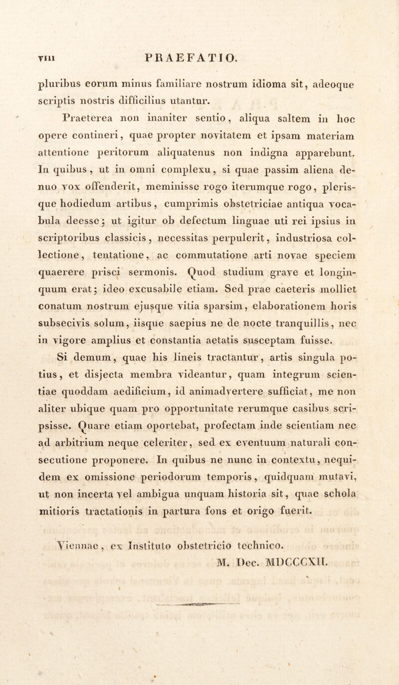 pluribus eorum minus familiare nostrum idioma sit, adeoque scriptis nostris difficilius utantur. Praeterea non inaniter sentio, aliqua saltem in hoc opere contineri, quae propter novitatem et ipsam materiam attentione peritorum aliquatenus non indigna apparebunt. In quibus , ut in omni complexu, si quae passim aliena de- ntio yox offenderit, meminisse rogo iterumque rogo, pleris- que hodiedum artibus, cumprimis obstetriciae antiqua voca- bula deesse $ ut igitur ob defectum linguae uti rei ipsius in scriptoribus classicis, necessitas perpulerit, industriosa col- lectione, tentatione, ac commutatione arti novae speciem quaerere prisci sermonis. Quod studium grave et longin- quum erat ; ideo excusabile etiam. Sed prae caeteris molliet conatum nostrum ejusque vitia sparsim, elaborationem horis subsecivis solum, iisque saepius ne de nocte tranquillis, nec in vigore amplius et constantia aetatis susceptam fuisse. Si demum, quae his lineis tractantur, artis singula po- tius, et disjecta membra videantur, quam integrum scien- tiae quoddam aedificium, id animadvertere sufficiat, me non aliter ubique quam pro opportunitate rerumque casibus scri- psisse. Quare etiam oportebat, profectam inde scientiam nec ad arbitrium neque celeriter, sed ex eventuum naturali con- secutione proponere. In quibus ne nunc in contextu, nequi- dem ex omissione periodorum temporis, quidquam mutavi, ut non incerta vel ambigua unquam historia sit, quae schola mitioris tractationis in partura fons et origo fuerit. Viennae , ex Instituto obstetricio technico. M. Dec. MDCCCXII.