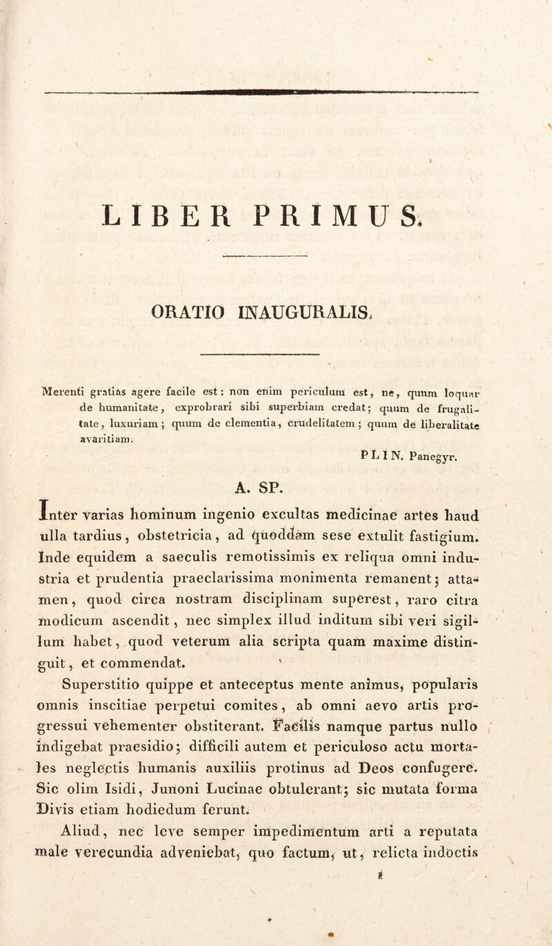 k LIBER PRIMUS. ORATIO 1NAUGURALIS, Merenti grati iis agere facile est: non enim periculum est, ne, quum loquar de humanitate, exprobrari sibi superbiam credat; quum de frugali- tate, luxuriam; quum de clementia, crudelitatem; quum de liberalitate avaritiam i P L I N. Panegyr. A. SP. Inter varias hominum ingenio excultas medicinae artes haud ulla tardius, obstetricia, ad qtioddam sese extulit fastigium. Inde equidem a saeculis remotissimis ex reliqua omni indu- stria et prudentia praeclarissima monimenta remanent ; atta- men , quod circa nostram disciplinam superest, raro citra modicum ascendit, nec simplex illud inditum sibi veri sigil- lum habet, quod veterum alia scripta quam maxime distin- guit , et commendat. ' Superstitio quippe et anteceptus mente animus* popularis omnis inscitiae perpetui comites, ab omni aevo artis pro- gressui vehementer obstiterant. Facilis namque partus nullo indigebat praesidio; difficili autem et periculoso actu morta- les neglectis humanis auxiliis protinus ad Deos confugere. Sic olim Isidi, Junoni Lucinae obtulerant; sic mutata forma Divis etiam hodiedum ferunt. Aliud, nec leve semper impedimentum arti a reputata male verecundia adveniebat* quo factum* ut, relicta indoctis