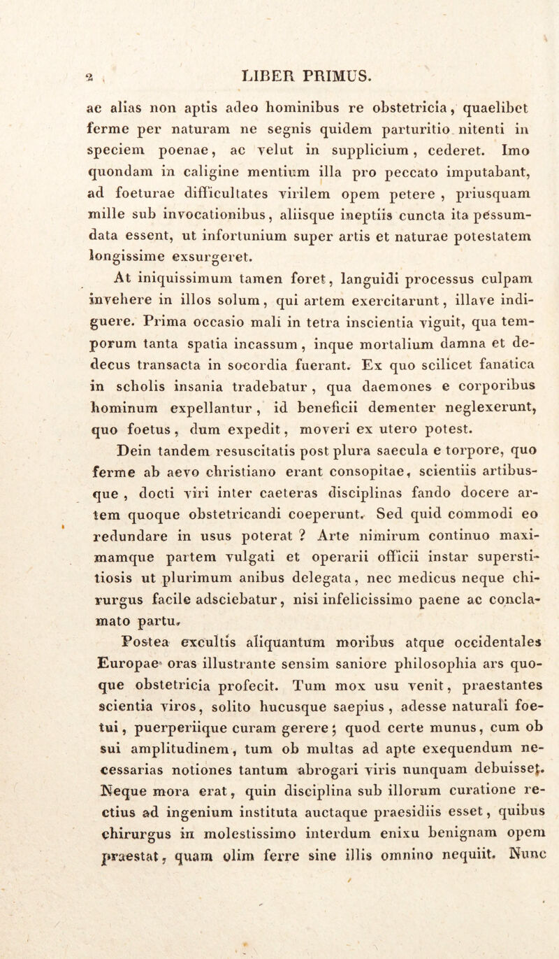 ac alias non aptis adeo hominibus re obstetricia, quaelibet ferme per naturam ne segnis quidem parturitio nitenti in speciem poenae, ac velut in supplicium, cederet. Imo quondam in caligine mentium illa pro peccato imputabant, ad foeturae difficultates virilem opem petere , priusquam mille sub invocationibus, aliisque ineptiis cuncta ita pCssum- data essent, ut infortunium super artis et naturae potestatem longissime exsurgeret. At iniquissimum tamen foret, languidi processus culpam invehere in illos solum, qui artem exercitarunt, illave indi- guere. Prima occasio mali in tetra inscientia viguit, qua tem- porum tanta spatia incassum, inque mortalium damna et de- decus transacta in socordia fuerant. Ex quo scilicet fanatica in scholis insania tradebatur , qua daemones e corporibus hominum expellantur, id beneficii dementer neglexerunt, quo foetus , dum expedit, moveri ex utero potest. Dein tandem resuscitatis post plura saecula e torpore, quo ferme ab aevo cbristiano erant consopitae, scientiis artibus- que , docti viri inter caeteras disciplinas fando docere ar- tem quoque obstetricandi coeperunt* Sed quid commodi eo redundare in usus poterat ? Arte nimirum continuo maxi- mamque partem vulgati et operarii officii instar supersti- tiosis ut plurimum anibus delegata, nec medicus neque chi- rurgus facile adsciebatur, nisi infelicissimo paene ac concla- mato partu* Postea excultis aliquantum moribus atque occidentales Europae’ oras illustrante sensim saniore philosophia ars quo- que obstetricia profecit. Tum mox usu venit, praestantes scientia viros, solito hucusque saepius , adesse naturali foe- tui, puerperiique curam gerere; quod certe munus, cum ob sui amplitudinem, tum ob multas ad apte exequendum ne- cessarias notiones tantum abrogari viris nunquam debuisse^. Neque mora erat, quin disciplina sub illorum curatione re- ctius ad ingenium instituta auctaque praesidiis esset, quibus chirurgus in molestissimo interdum enixu benignam opem praestat, quam olim ferre sine illis omnino nequiit. Nunc