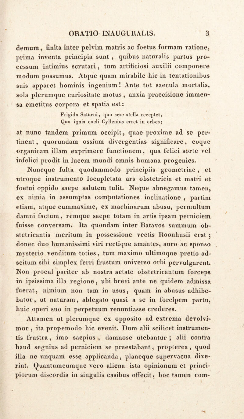 demum, finita inter pelvim matris ac foetus formam ratione, prima inventa principia sunt , quibus naturalis partus pro- cessum intimius scrutari, tum artificiosi auxilii componere modum possumus. Atque quam mirabile hic in tentationibus suis apparet hominis ingenium! Ante tot saecula mortalis, sola plerumque curiositate motus, anxia praecisione immen- sa emetitus corpora et spatia est: i Frigida Saturni, quo sese stella receptet, Quo ignis coeli Cyllenius erret in orbes; at nunc tandem primum occipit, quae proxime ad se per- tinent , quorundam ossium divergentias significare, eoque organicam illam exprimere functionem, qua felici sorte vel infelici prodit in lucem mundi omnis humana progenies. Nuncque fulta quodammodo principiis geometriae , et utroque instrumento locupletata ars obstetricia et matri et foetui oppido saepe salutem tulit* Neque abnegamus tamen, ex nimia in assumptas computationes inclinatione , partim etiam* atque cummaxime, ex machinarum abusu, permultum damni factum, remque saepe totam in artis ipsam perniciem fuisse conversam* Ita quondam inter Batavos summum ob- stetricantis meritum in possessione vectis Roonhusii erat ; donec duo humanissimi viri rectique amantes, auro ac sponso mysterio venditum toties, tum maximo ultimoque pretio ad- scitum sibi simplex ferri frustum universo orbi pervulgarent. Non procul pariter ab nostra aetate obstetricantum forceps in ipsissima illa regione , ubi brevi ante ne quidem admissa fuerat, nimium non tam in usus, quam in abusus adhibe- batur , ut naturam, ablegato quasi a se in forcipem partu, huic operi suo in perpetuum renuntiasse crederes. Attamen ut plerumque ex opposito ad extrema devolvi- mur , ita propemodo hic evenit. Dum alii scilicet instrumen- tis frustra, imo saepius , damnose utebantur ; alii contra haud segnius ad perniciem se praestabant, propterea, quod illa ne unquam esse applicanda, planeque supervacua dixe- rint. Quantumcumque vero aliena ista opinionum et princi- piorum discordia in singulis casibus offecit, hoc tamen com-