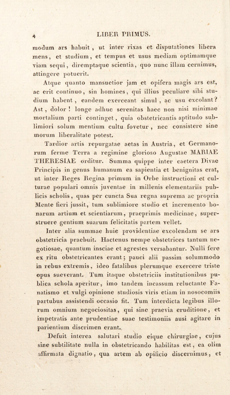 modum ars habuit , ut inter rixas et disputationes libera mens, et studium, et tempus et usus mediam optimamque viam sequi, diremptaque scientia, quo nunc illam cernimus, attingere potuerit. Atque quanto mansuetior jam et opifera magis ars est, ac erit continuo, sin homines, qui illius peculiare sibi stu- dium habent , eandem exerceant simul , ac usu excolant ? Ast , dolor ! longe adhuc serenitas haec non nisi minimae mortalium parti continget , quia obstetricantis aptitudo sub- limiori solum mentium cultu fovetur , nec consistere sine morum liberalitate potest. Tardior artis repurgatae aetas in Austria, et Germano- rum ferme Terra a regimine glorioso Augustae MARIAE THERESIAE orditur. Summa quippe inter caetera Divae Principis in genus humanum ea sapientia et benignitas erat, ut inter Reges Regina primum in Orbe instructioni et cul- turae populari omnis juventae in millenis elementariis pub- licis scholis, quas per cuncta Sua regna suprema ac propria Mente fieri jussit, tum sublimiore studio et incremento bo- narum artium et scientiarum, praeprimis medicinae, super- struere gentium suarum felicitatis partem vellet. Inter alia summae huie providentiae excolendam se ars obstetricia praebuit. Hactenus nempe obstetrices tantum ne- gotiosae, quantum insciae et agrestes versabantur. Nulli fere ex ritu obstetricantes erant; pauci alii passim solummodo in rebus extremis , ideo fatalibus plerumque exercere triste opus sueverant. Tum itaque obstetriciis institutionibus pu- blica schola aperitur, imo tandem incassum reluctante Fa- natismo et vulgi opinione studiosis viris etiam in nosocomiis partubus assistendi occasio fit. Tum interdicta legibus illo- rum omnium negociositas, qui sine praevia eruditione, et impetratis ante prudentiae suae testimoniis ausi agitare in parientium discrimen erant. Defuit interea salutari studio eique chirurgiae, cujus sine subtilitate nulla in obstetricando habilitas est, ea olim affirmata dignatio, qua artem ab opilicio discernimus, et