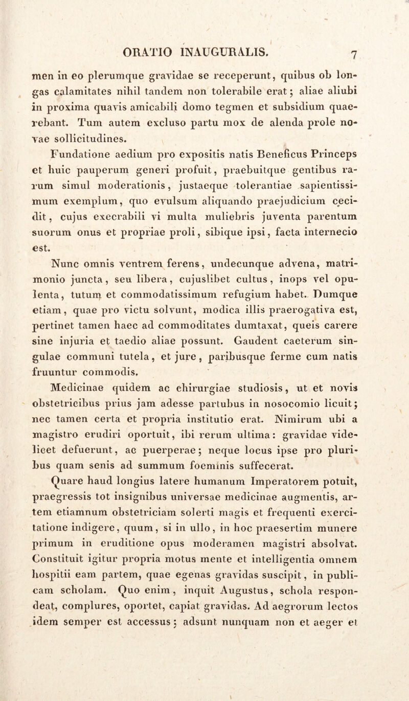 men in eo plerumque gravidae se receperunt, quibus ob lon- gas calamitates nihil tandem non tolerabile erat; aliae aliubi in proxima quavis amicabili domo tegmen et subsidium quae- rebant. Tum autem excluso partu mox de alenda prole no- vae sollicitudines. Fundatione aedium pro expositis natis Beneficus Princeps et huic pauperum generi profuit, praebuitque gentibus ra- rum simul moderationis, justaeque tolerantiae sapientissi- mum exemplum, quo evulsum aliquando praejudicium ceci- dit, cujus execrabili vi multa muliebris juventa parentum suorum onus et propriae proli, sibique ipsi, facta internecio est. Nunc omnis ventrem ferens, undecunque advena, matri- monio juncta, seu libera, cujuslibet cultus, inops vel opu- lenta, tutuiq et commodatissimum refugium habet. Dumque etiam, quae pro victu solvunt, modica illis praerogativa est, pertinet tamen haec ad commoditates dumtaxat, queis carere sine injuria et taedio aliae possunt. Gaudent caeterum sin- gulae communi tutela, et jure , paribusque ferme cum natis fruuntur commodis. Medicinae quidem ac chirurgiae studiosis, ut et novis obstetricibus prius jam adesse partubus in nosocomio licuit; nec tamen certa et propria institutio erat. Nimirum ubi a magistro erudiri oportuit, ibi rerum ultima: gravidae vide- licet defuerunt, ac puerperae; neque locus ipse pro pluri- bus quam senis ad summum foemmis suffecerat. Quare haud longius latere humanum Imperatorem potuit, praegressis tot insignibus universae medicinae augmentis, ar- tem etiamnum obstetriciam solerti magis et frequenti exerci- tatione indigere, quum, si in ullo, in hoc praesertim munere primum in eruditione opus moderamen magistri absolvat. Constituit igitur propria motus mente et intelligentia omnem hospitii eam partem, quae egenas gravidas suscipit, in publi- cam scholam. Quo enim, inquit Augustus, schola respon- deat, complures, oportet, capiat gravidas. Ad aegrorum lectos idem semper est accessus; adsunt nunquam non et aeger et