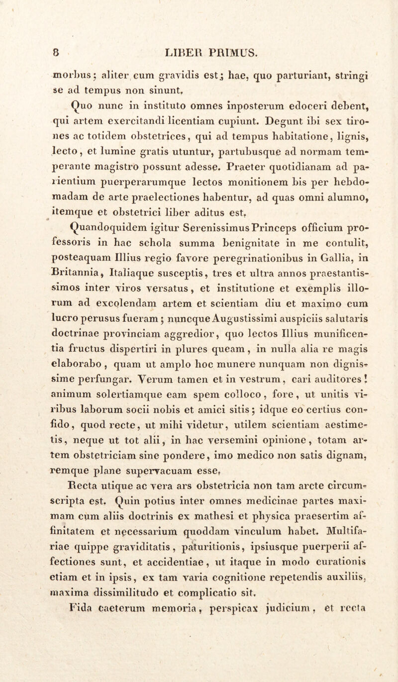 morbus; aliter cum gravidis estj hae, quo parturiant, stringi se ad tempus non sinunt. Quo nunc in instituto omnes inposterum edoceri debent, qui artem exercitandi licentiam cupiunt. Degunt ibi sex tiro- nes ac totidem obstetrices, qui ad tempus habitatione, lignis, lecto, et lumine gratis utuntur, partubusque ad normam tem- perante magistro possunt adesse. Praeter quotidianam ad pa- lientium puerperarumque lectos monitionem bis per hebdo- madam de arte praelectiones habentur, ad quas omni alumno, itemque et obstetrici liber aditus est, Quandoquidem igitur Serenissimus Princeps officium pro- fessoris in hac schola summa benignitate in me contulit, posteaquam Illius regio favore peregrinationibus in Gallia, in Britannia, Italiaque susceptis, tres et ultra annos praestantis- simos inter viros versatus, et institutione et exemplis illo- rum ad excolendam artem et scientiam diu et maximo cum lucro perusus fueram; nuncque Augustissimi auspiciis salutaris doctrinae provinciam aggredior, quo lectos Illius munificen- tia fructus dispertiri in plures queam, in nulla alia re magis elaborabo , quam ut amplo hoc munere nunquam non dignis-!* sime perfungar. Verum tamen et in vestrum, cari auditores ! animum solertiamque eam spem colloco, fore, ut unitis vi- ribus laborum socii nobis et amici sitis; idque eo certius con- fido, quod recte, ut mihi videtur, utilem scientiam aestime- tis , neque ut tot alii, in hac versemini opinione, totam ar- tem obstetriciam sine pondere, imo medico non satis dignam, remque plane supervacuam esse. Recta utique ac vera ars obstetricia non tam arcte circum- scripta est. Quin potius inter omnes medicinae partes maxi- mam cum aliis doctrinis ex mathesi et physica praesertim af- finitatem et necessarium quoddam vinculum habet. Multifa- riae quippe graviditatis , paturitionis, ipsiusque puerperii af- fectiones sunt, et accidentiae, ut itaque in modo curationis etiam et in ipsis, ex tam varia cognitione repetendis auxiliis, maxima dissimilitudo et complicatio sit. Eida caeterum memoria, perspicax judicium, et recta