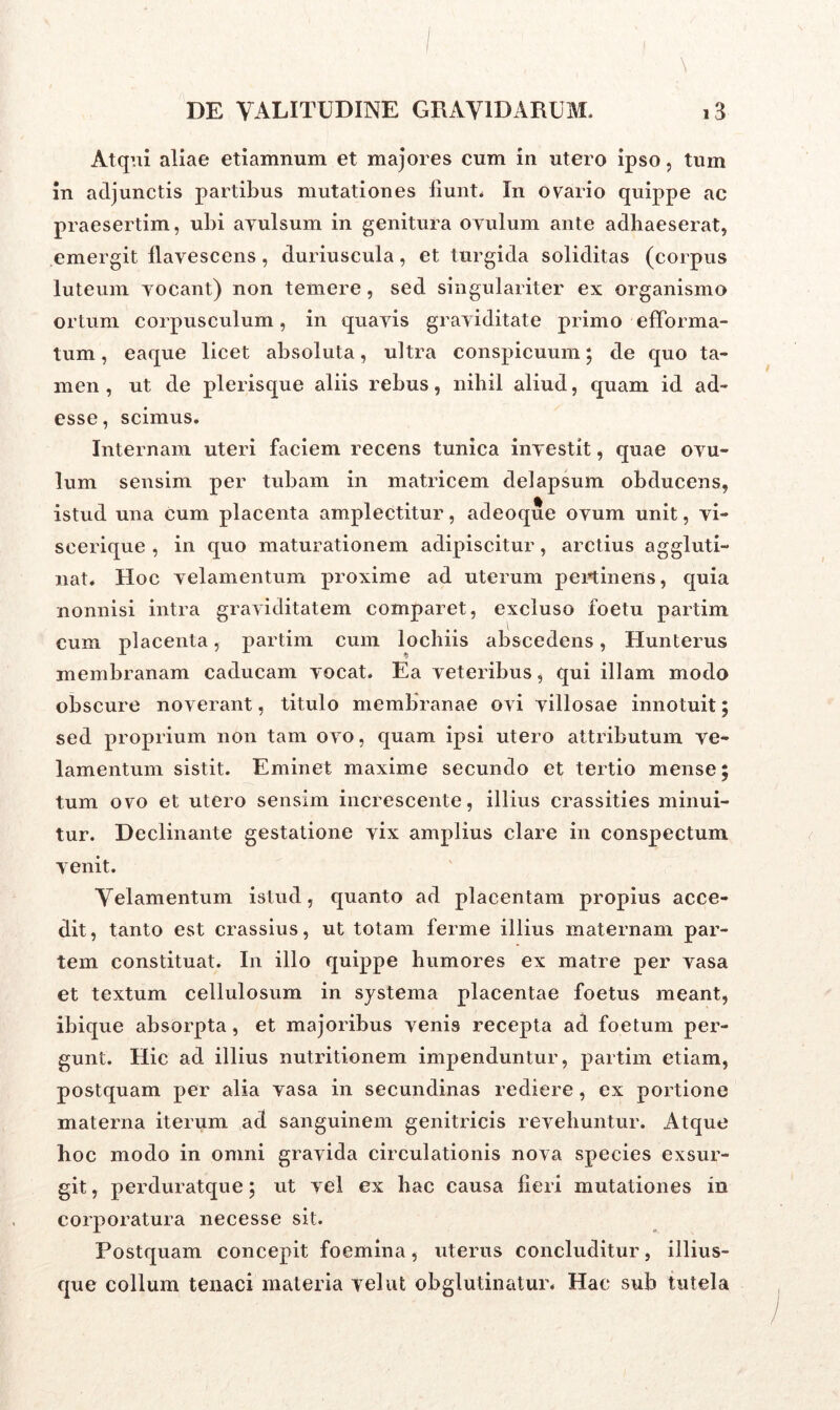 Atqui aliae etiamnum et majores cum in utero ipso, tum in adjunctis partibus mutationes fiunt. In ovario quippe ac praesertim, ubi avulsum in genitura ovulum ante adhaeserat, emergit flavescens, duriuscula, et turgida soliditas (corpus luteum vocant) non temere, sed singulariter ex organismo ortum corpusculum, in quavis graviditate primo efforma- tum, eaque licet absoluta, ultra conspicuum; de quo ta- men , ut de plerisque aliis rebus, nihil aliud, quam id ad- esse, scimus. Internam uteri faciem recens tunica investit, quae ovu- lum sensim per tubam in matricem delapsum obducens, istud una cum placenta amplectitur, adeoque ovum unit, vi- scerique , in quo maturationem adipiscitur, arctius aggluti- nat. Hoc velamentum proxime ad uterum pertinens, quia nonnisi intra graviditatem comparet, excluso foetu partim cum placenta, partim cum lochiis abscedens, Hunterus membranam caducam vocat. Ea veteribus, qui illam modo obscure noverant, titulo membranae ovi villosae innotuit; sed proprium non tam ovo, quam ipsi utero attributum ve- lamentum sistit. Eminet maxime secundo et tertio mense; tum ovo et utero sensim increscente, illius crassities minui- tur. Declinante gestatione vix amplius clare in conspectum venit. Velamentum istud, quanto ad placentam propius acce- dit, tanto est crassius, ut totam ferme illius maternam par- tem constituat. In illo quippe humores ex matre per vasa et textum cellulosum in systema placentae foetus meant, ibique absorpta, et majoribus venis recepta ad foetum per- gunt. Hic ad illius nutritionem impenduntur, partim etiam, postquam per alia vasa in secundinas rediere, ex portione materna iterum ad sanguinem genitricis revehuntur. Atque hoc modo in omni gravida circulationis nova species exsur- git, perduratque; ut vel ex hac causa heri mutationes in corporatura necesse sit. Postquam concepit foemina, uterus concluditur, illius- que collum tenaci materia vel ut obglutinatur. Hac sub tutela