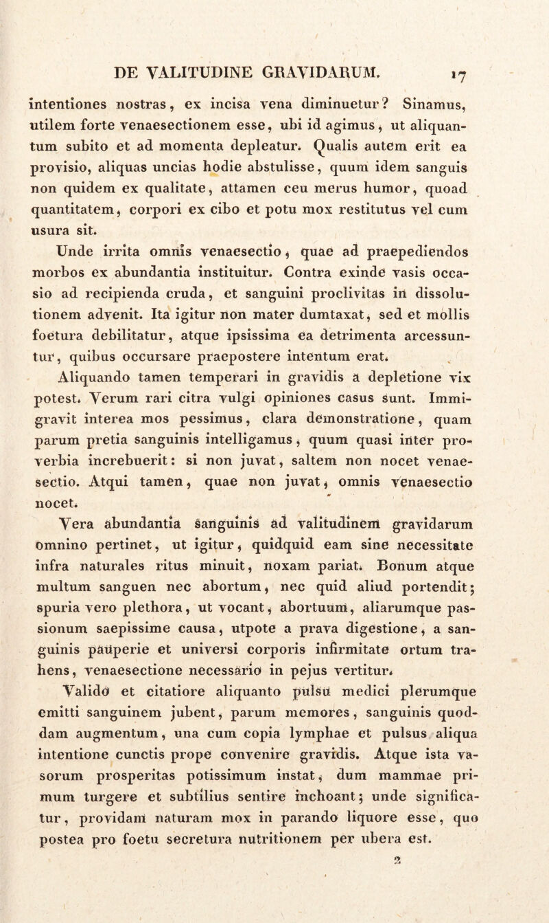 *7 intentiones nostras, ex incisa yena diminuetur ? Sinamus, utilem forte venaesectionem esse, ubi id agimus, ut aliquan- tum subito et ad momenta depleatur. Qualis autem erit ea proyisio, aliquas uncias hodie abstulisse, quum idem sanguis non quidem ex qualitate, attamen ceu merus humor, quoad quantitatem, corpori ex cibo et potu mox restitutus yel cum usura sit. Unde irrita omnis venaesectio , quae ad praepediendos morbos ex abundantia instituitur. Contra exinde yasis occa- sio ad recipienda cruda, et sanguini proclivitas in dissolu- tionem advenit. Ita igitur non mater dumtaxat, sed et mollis foetura debilitatur, atque ipsissima ea detrimenta arcessun- tur, quibus occursare praepostere intentum erat* Aliquando tamen temperari in gravidis a depletione vix potest* Verum rari citra vulgi opiniones casus sunt. Immi- gravit interea mos pessimus, clara demonstratione, quam parum pretia sanguinis intelligamus , quum quasi inter pro^ verbia increbuerit: si non juvat, saltem non nocet venae- sectio. Atqui tamen, quae non juvat , omnis venaesectio nocet. Vera abundantia sanguinis £<1 valitudineni gravidarum omnino pertinet, ut igitur, quidquid eam sine necessitate infra naturales ritus minuit, noxam pariat* Bonum atque multum sanguen nec abortum, nec quid aliud portendit; spuria vero plethora, ut vocant, abortuum, aliarumque pas- sionum saepissime causa, utpote a prava digestione, a san- guinis paiiperie et universi corporis infirmitate ortum tra- hens, venaesectione necessario in pejus vertitur* Valido et citatiore aliquanto pulsii medici plerumque emitti sanguinem jubent, parum memores, sanguinis quod- dam augmentum, una cum copia lymphae et pulsus aliqua intentione cunctis prope convenire gravidis. Atque ista va- sorum prosperitas potissimum instat, dum mammae pri- mum turgere et subtilius sentire inchoant; unde significa- tur , providam naturam mox in parando liquore esse, quo postea pro foetu secretura nutritionem per ubera est.
