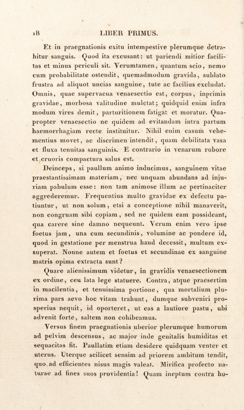Et in praegnationis exitu intempestive plerumque detra- hitur sanguis. Quod ita excusant: ut pariendi mitior facili- tas et minus periculi sit. Verumtamen, quantum scio, nemo cum probabilitate ostendit, quemadmodum gravida, sublato frustra ad aliquot uncias sanguine, tute ac facilius excludat. Omnis, quae supervacua venaesectio est, corpus, inprimis gravidae, morbosa valitudine mulctat; quidquid enim infra modum vires demit, parturitionem fatigat et moratur. Qua- propter venaesectio ne quidem ad evitandam intra partum haemorrhagiam recte instituitur. Nihil enim casum vehe- mentius movet, ac discrimen intendit, quam debilitata vasa et fluxa tenuitas sanguinis. E contrario in venarum robore et cruoris compactura salus est. Deinceps, si paullum animo inducimus, sanguinem vitae praestantissixnam materiam, nec unquam abundans ad inju- riam pabulum esse: non tam animose illum ac pertinaciter aggrederemur. Frequentius multo gravidae ex defectu pa- tiuntur, ut non solum, etsi a conceptione nihil manaverit, non congruam sibi copiam , sed ne quidem eam possideant, qua carere sine damno nequeunt. Verum enim vero ipse foetus jam, una cum secundinis, volumine ac pondere id, quod in gestatione per menstrua haud decessit, multum ex- superat. Nonne autem et foetus et secundinae ex sanguine matris opima extracta sunt? Quare alienissimum videtur, in gravidis venaesectionem ex ordine, ceu lata lege statuere. Contra, atque praesertim in macilentia, et tenuissima portione, qua mortalium plu- rima pars aevo hoc vitam trahunt, dumque subveniri pro- speinus nequit, id oporteret, ut eas a lautiore pastu, ubi advenit forte, saltem non cohibeamus. Versus finem praegnationis uberior plerumque humorum ad pelvim descensus, ac major inde genitalis huiniditas et sequacitas fit. Paullatim etiam desidere quidquam venter et uterus. Uterque scilicet sensim ad priorem ambitum tendit, quo ad efficientes nisus magis valeat. Mirifica profecto na- turae ad fines suos providentia! Quam ineptum contra lio-