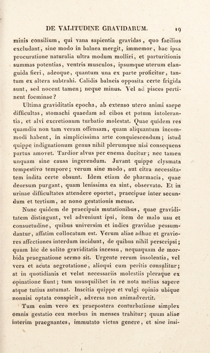»9 minis consilium, qui vana sapientia gravidas , quo facilius excludant, sine modo in balnea mergit, immemor, hac ipsa procuratione naturalia ultra modum molliri, et parturitionis summas potentias, yentris musculos, ipsumque uterum elan- guida fieri, adeoque, quantum una ex parte proficitur, tan- tum ex altera subtrahi. Calidis balneis opposita certe frigida sunt, sed nocent tamen; neque minus. Vel aci pisces perti- nent foeminae ? Ultima graviditatis epocha, ab extenso utero animi saepe difficultas, stomachi quaedam ad cibos et potum intoleran- tia, et alvi excretionum turbatio molestat. Quae quidem res quamdiu non tam veram offensam, quam aliquantum incom- modi habent, in simplicissima arte conquiescendum; istud quippe indignationum genus nihil plerumque nisi consequens partus amovet. Tardior alvus per enema ducitur; nec tamen unquam sine causa ingerendum. Juvant quippe elysmata tempestivo tempore; verum sine modo, aut citra necessita- tem indita certe obsunt. Idem etiam de pharmacis, quae deorsum purgant, quam lenissima ea sint, observato. Et in urinae difficultates attendere oportet, praecipue inter secun- dum et tertium, ac nono gestationis mense. Nunc quidem de praecipuis mutationibus, quae gravidi- tatem distingunt, vel adveniunt ipsi, item de malo usu et consuetudine, quibus universim et indies gravidae pessum- dantur, affatim collocatum est. Verum aliae adhuc et gravio- res affectiones interdum incidunt, de quibus nihil perscripsi; quum hic de solito graviditatis incessu, nequaquam de mor- bida praegnatione sermo sit. Urgente rerum insolentia, vel vera et acuta aegrotatione, alioqui cum peritis consulitur; at in quotidianis et velut necessariis molestiis pleraque ex opinatione fiunt; tum unusquilibet in re nota melius sapere atque tutius autumat. Inscitia quippe et vulgi opinio ubique nonnisi optata conspicit, adversa non animadvertit* Tum enim vero ex praepostera conturbatione simplex Omnis gestatio ceu morbus in menses trahitur; quum aliae interim praegnantes, immutato victus genere, et sine insi-
