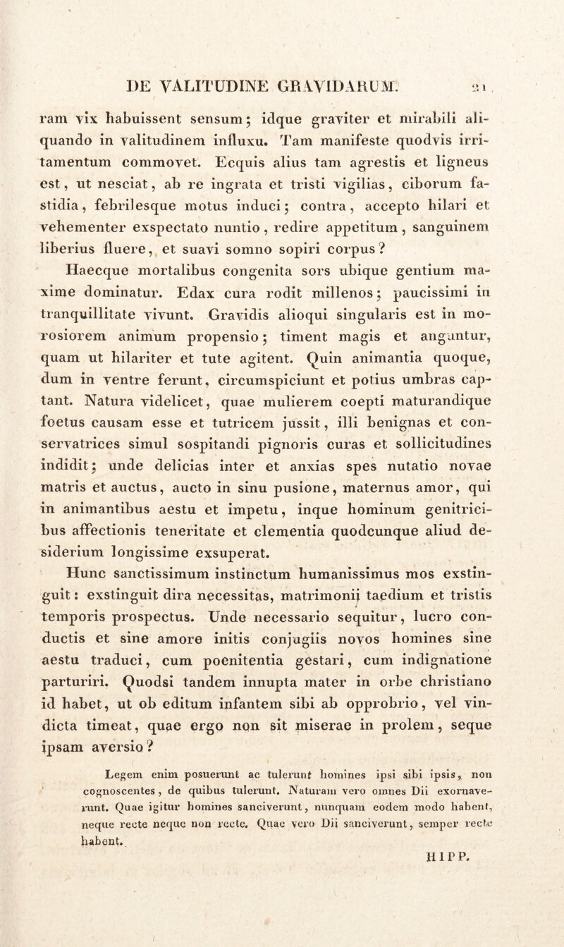 ram yix habuissent sensum ; idque graviter et mirabili ali- quando in valitudinem influxu. Tam manifeste quodvis irri- tamentum commovet. Ecquis alius tam agrestis et ligneus est, ut nesciat, ab re ingrata et tristi vigilias, ciborum fa- stidia, febrilesque motus induci; contra, accepto hilari et vehementer exspectato nuntio, redire appetitum, sanguinem liberius fluere, et suavi somno sopiri corpus ? Haecque mortalibus congenita sors ubique gentium ma- xime dominatur. Edax cura rodit millenos; paucissimi in tranquillitate vivunt. Gravidis alioqui singularis est in mo- rosiorem animum propensio; timent magis et angantur, quam ut hilariter et tute agitent. Quin animantia quoque, dum in ventre ferunt, circumspiciunt et potius umbras cap- tant. Natura videlicet, quae mulierem coepti maturandique foetus causam esse et tutricem jussit, illi benignas et con- servatrices simul sospitandi pignoris curas et sollicitudines indidit; unde delicias inter et anxias spes nutatio novae matris et auctus, aucto in sinu pusione, maternus amor, qui in animantibus aestu et impetu, inque hominum genitrici- bus affectionis teneritate et clementia quodcunque aliud de- siderium longissime exsuperat. Hunc sanctissimum instinctum humanissimus mos exstin- guit : exstinguit dira necessitas, matrimonii taedium et tristis temporis prospectus. Unde necessario sequitur, lucro con- ductis et sine amore initis conjugiis novos homines sine aestu traduci, cum poenitentia gestari, cum indignatione parturiri. Quodsi tandem innupta mater in orbe christiano id habet, ut ob editum infantem sibi ab opprobrio, vel vin- dicta timeat, quae ergo non sit miserae in prolem, seque ipsam aversio? Legem enim posuerunt ac tulerunt homines ipsi sibi ipsis, non cognoscentes , de quibus tulerunt. Naturam vero omnes Dii exoraave- runt. Quae igitur homines sanciverunt, nunquam eodem modo habent, neque recte neque non recte. Quae vero Dii sanciverunt, semper recte habent. i H1P P.
