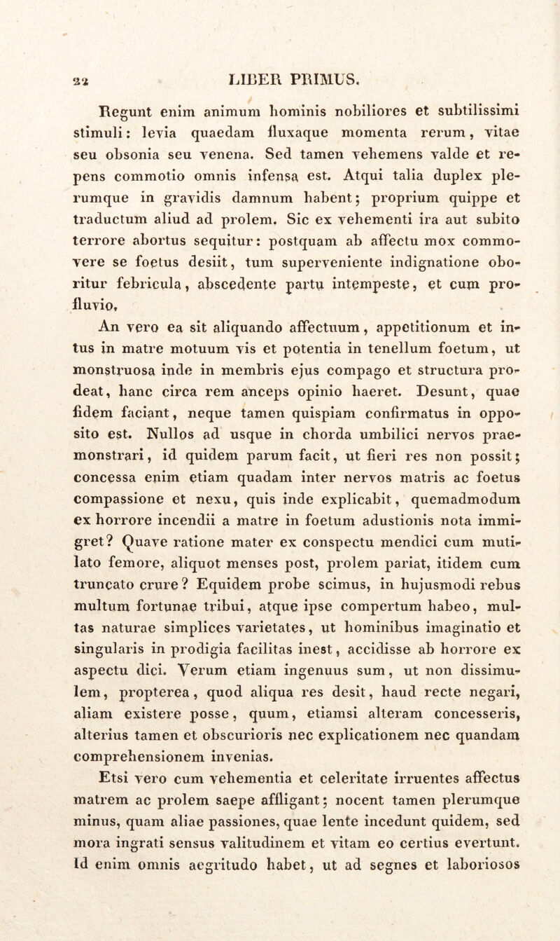 Regunt enim animum hominis nobiliores et subtilissimi stimuli: levia quaedam fluxaque momenta rerum, vitae seu obsonia seu venena. Sed tamen vehemens valde et re- pens commotio omnis infensa est. Atqui talia duplex ple- rumque in gravidis damnum habent; proprium quippe et traductum aliud ad prolem. Sic ex vehementi ira aut subito terrore abortus sequitur: postquam ab affectu mox commo- vere se foetus desiit, tum superveniente indignatione obo- ritur febricula, abscedente partu intempeste , et cum pro- fluvio» An vero ea sit aliquando affectuum, appetitionum et in- tus in matre motuum vis et potentia in tenellum foetum, ut monstruosa inde in membris ejus compago et structura pro- deat, hanc circa rem anceps opinio haeret. Desunt, quae fidem faciant, neque tamen quispiam confirmatus in oppo- sito est. Nullos ad usque in chorda umbilici nervos prae- monstrari, id quidem parum facit, ut fieri res non possit; concessa enim etiam quadam inter nervos matris ac foetus compassione et nexu, quis inde explicabit, quemadmodum ex horrore incendii a matre in foetum adustionis nota immi- gret? Quave ratione mater ex conspectu mendici cum muti- lato femore, aliquot menses post, prolem pariat, itidem cum truncato crure ? Equidem probe scimus, in hujusmodi rebus multum fortunae tribui, atque ipse compertum habeo, mul- tas naturae simplices varietates, ut hominibus imaginatio et singularis in prodigia facilitas inest, accidisse ab horrore ex aspectu dici. Verum etiam ingenuus sum, ut non dissimu- lem, propterea, quod aliqua res desit, haud recte negari, aliam existere posse, quum, etiamsi alteram concesseris, alterius tamen et obscurioris nec explicationem nec quandam comprehensionem invenias. Etsi vero cum vehementia et celeritate irruentes affectus matrem ac prolem saepe affligant; nocent tamen plerumque minus, quam aliae passiones, quae lente incedunt quidem, sed mora ingrati sensus valitudinem et vitam eo certius evertunt. Id enim omnis aegritudo habet, ut ad segnes et laboriosos