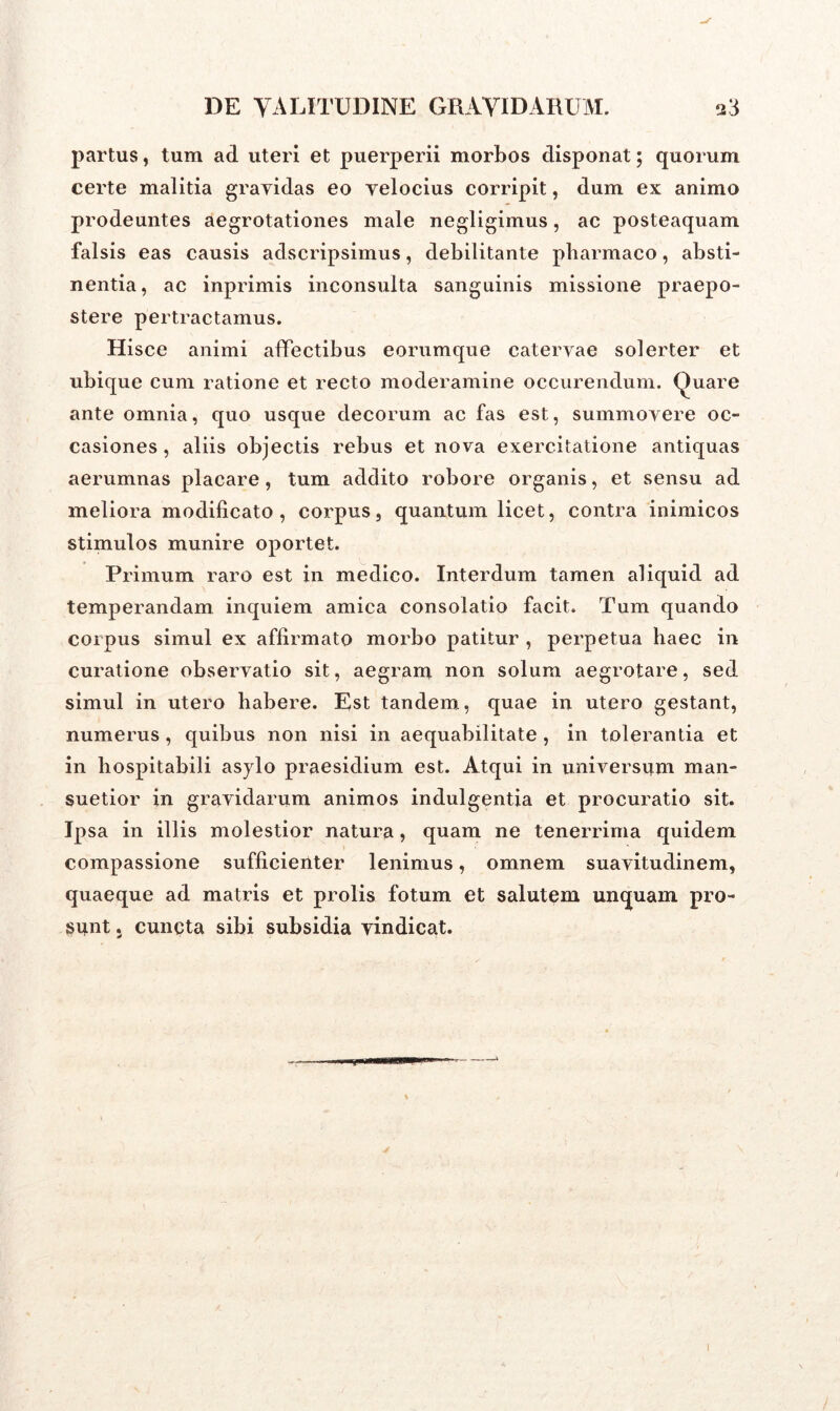 partus, tum ad uteri et puerperii morbos disponat; quorum certe malitia gravidas eo velocius corripit, dum ex animo prodeuntes aegrotationes male negligimus, ac posteaquam falsis eas causis adscripsimus, debilitante pharmaco, absti- nentia, ac inprimis inconsulta sanguinis missione praepo- stere pertractamus. Hisce animi affectibus eorumque catervae solerter et ubique cum ratione et recto moderamine occurendum. Quare ante omnia, quo usque decorum ac fas est, summovere oc- casiones , aliis objectis rebus et nova exercitatione antiquas aerumnas placare, tum addito robore organis, et sensu ad meliora modificato, corpus, quantum licet, contra inimicos stimulos munire oportet. Primum raro est in medico. Interdum tamen aliquid ad temperandam inquiem amica consolatio facit. Tum quando coipus simul ex affirmato morbo patitur , perpetua haec in curatione observatio sit, aegram non solum aegrotare, sed simul in utero habere. Est tandem, quae in utero gestant, numerus, quibus non nisi in aequabilitate, in tolerantia et in bospitabili asylo praesidium est. Atqui in universum man- suetior in gravidarum animos indulgentia et procuratio sit. Ipsa in illis molestior natura, quam ne tenerrima quidem compassione sufficienter lenimus, omnem suavitudinem, quaeque ad matris et prolis fotum et salutem unquam pro- sunt 5 cuncta sibi subsidia vindicat. i