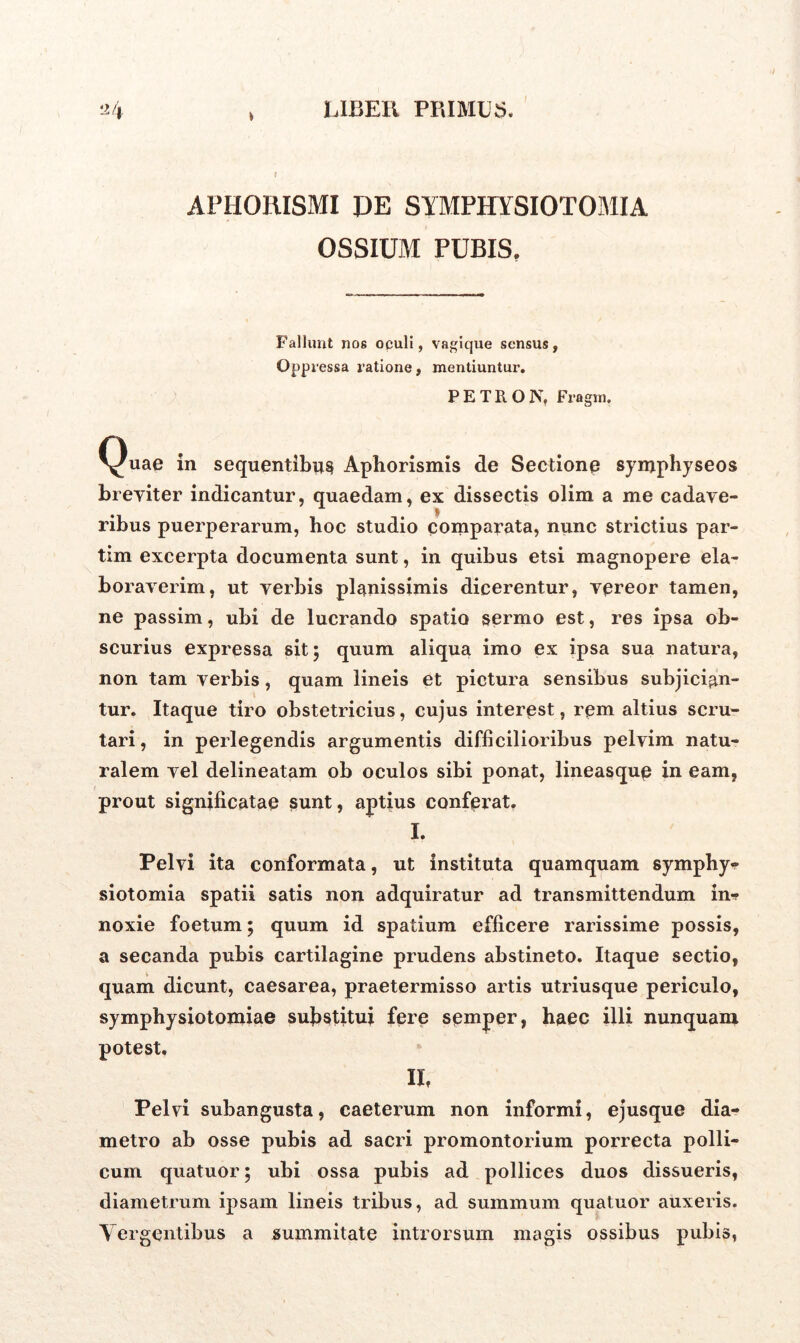 i APHORISMI DE SYMPHYSIOTOMIA OSSIUM PUBIS. Fallunt nos oculi, vagique sensus, °PP pessa ratione, mentiuntur. PETItO N, Fragm. Quae in sequentibus Aphorismis de Sectione symphyseos breviter indicantur, quaedam, ex dissectis olim a me cadave- ribus puerperarum, hoc studio comparata, nunc strictius par- tim excerpta documenta sunt, in quibus etsi magnopere ela- boraverim, ut verbis planissimis dicerentur, vereor tamen, ne passim, ubi de lucrando spatio sermo est, res ipsa ob- scurius expressa sit; quum aliqua imo ex ipsa sua natura, non tam verbis, quam lineis et pictura sensibus subjician- tur. Itaque tiro obstetricius, cujus interest, rem altius scru- tari , in perlegendis argumentis difficilioribus pelvim natu- ralem vel delineatam ob oculos sibi ponat, lineasque in eam, prout significatae sunt, aptius conferat. I. Pelvi ita conformata, ut instituta quamquam symphy- siotomia spatii satis non adquiratur ad transmittendum in*, noxie foetum; quum id spatium efficere rarissime possis, a secanda pubis cartilagine prudens abstineto. Itaque sectio, quam dicunt, Caesarea, praetermisso artis utriusque periculo, symphysiotomiae substitui fere semper, haec illi nunquam potest, II, Pelvi subangusta, caeterum non informi, ejusque dia- metro ab osse pubis ad sacri promontorium porrecta polli- cum quatuor; ubi ossa pubis ad pollices duos dissueris, diametrum ipsam lineis tribus, ad summum quatuor auxeris. Tergentibus a summitate introrsum magis ossibus pubis,