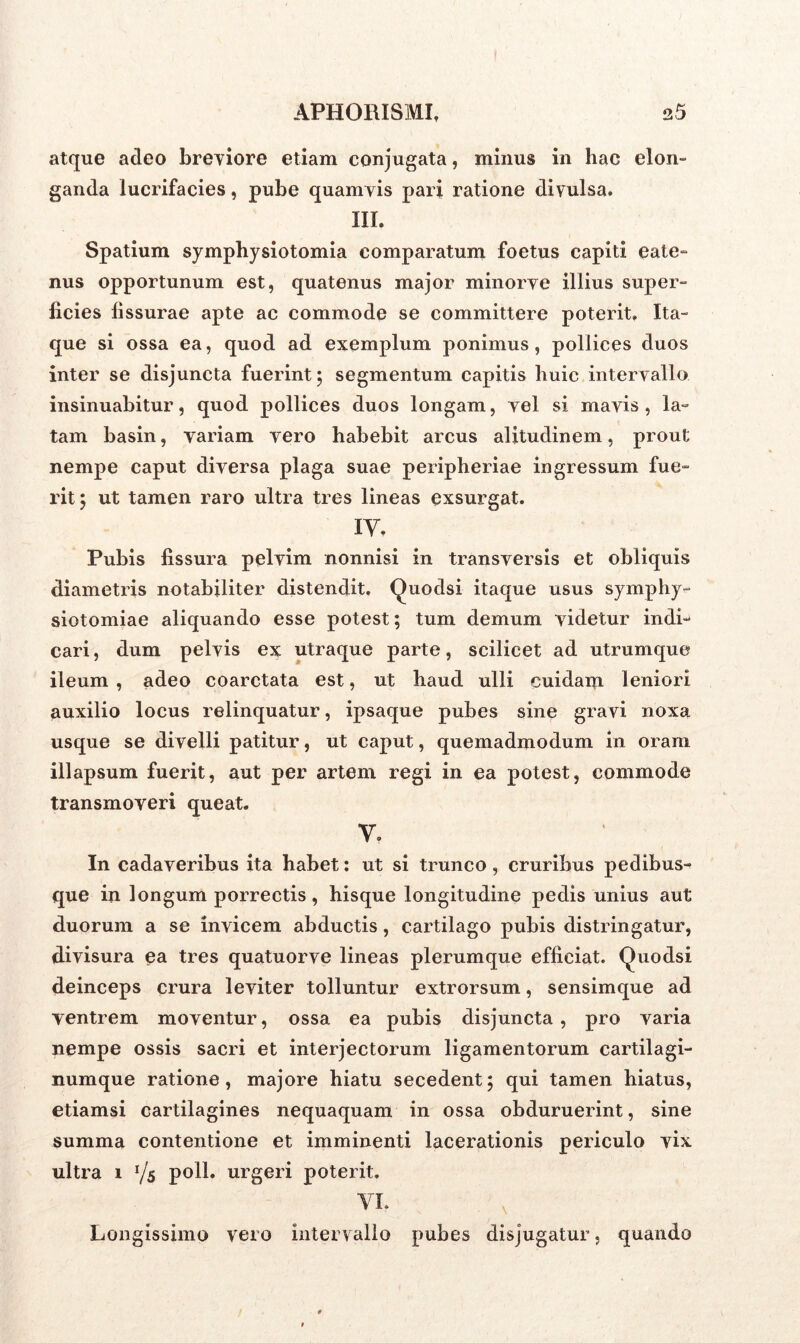 atque adeo breviore etiam conjugata, minus in hac elon- ganda lucrifacies, pube quamvis pari ratione divulsa. III. Spatium symphysiotomia comparatum foetus capiti eate- nus opportunum est, quatenus major minorve illius super- ficies fissurae apte ac commode se committere poterit. Ita- que si ossa ea, quod ad exemplum ponimus, pollices duos inter se disjuncta fuerint 5 segmentum capitis huic intervallo insinuabitur, quod pollices duos longam, vel si mavis , la- tam basin, variam vero habebit arcus alitudinem, prout nempe caput diversa plaga suae peripheriae ingressum fue- rit; ut tamen raro ultra tres lineas exsurgat. IV. Pubis fissura pelvim nonnisi in transversis et obliquis diametris notabiliter distendit, Quodsi itaque usus symphy- siotomiae aliquando esse potest; tum demum videtur indi- cari , dum pelvis ex utraque parte, scilicet ad utrumque ileum , adeo coarctata est, ut haud ulli cuidam leniori auxilio locus relinquatur, ipsaque pubes sine gravi noxa usque se divelli patitur, ut caput, quemadmodum in oram illapsum fuerit, aut per artem regi in ea potest, commode transmoveri queat. V. In cadaveribus ita habet: ut si trunco, cruribus pedibus- que in longum porrectis, hisque longitudine pedis unius aut duorum a se invicem abductis, cartilago pubis distringatur, divisura ea tres quatuorve lineas plerumque efficiat. Quodsi deinceps crura leviter tolluntur extrorsum, sensimque ad ventrem moventur, ossa ea pubis disjuncta , pro varia nempe ossis sacri et interjectorum ligamentorum cartilagi- numque ratione, majore hiatu secedent; qui tamen hiatus, etiamsi cartilagines nequaquam in ossa obduruerint, sine summa contentione et imminenti lacerationis periculo vix ultra 1 l/s poli, urgeri poterit. VI. Longissimo vero intervallo pubes disjugatur, quando