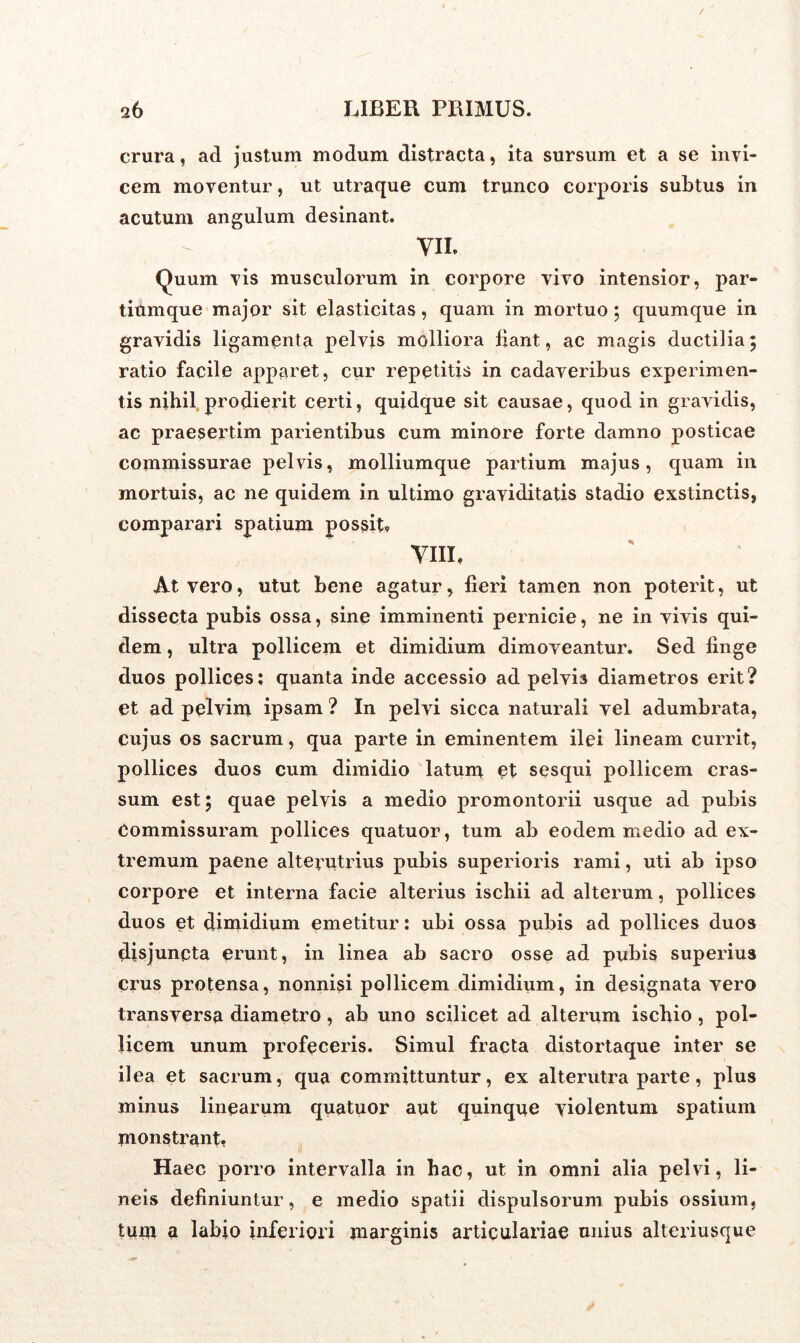 crura, ad justum modum distracta, ita sursum et a se invi- cem moventur, ut utraque cum trunco corporis subtus in acutum angulum desinant. VII. Quum vis musculorum in corpore vivo intensior, par- tiumque major sit elasticitas, quam in mortuo; quumque in gravidis ligamenta pelvis molliora liant, ac magis ductilia; ratio facile apparet, cur repetitis in cadaveribus experimen- tis nihil prodierit certi, quidque sit causae, quod in gravidis, ac praesertim parientibus cum minore forte damno posticae commissurae pelvis, molliumque partium majus, quam in mortuis, ac ne quidem in ultimo graviditatis stadio exstinctis, comparari spatium possit? VIII, At vero, utut bene agatur, lieri tamen non poterit, ut dissecta pubis ossa, sine imminenti pernicie, ne in vivis qui- dem , ultra pollicem et dimidium dimoveantur. Sed finge duos pollices; quanta inde accessio ad pelvis diametros erit? et ad pelvim ipsam ? In pelvi sicca naturali vel adumbrata, cujus os sacrum, qua parte in eminentem ilei lineam currit, pollices duos cum dimidio latum et sesqui pollicem cras- sum est; quae pelvis a medio promontorii usque ad pubis Commissuram pollices quatuor, tum ab eodem medio ad ex- tremum paene alterutrius pubis superioris rami, uti ab ipso corpore et interna facie alterius ischii ad alterum, pollices duos et dimidium emetitur: ubi ossa pubis ad pollices duos disjuncta erunt, in linea ab sacro osse ad pubis superius crus protensa, nonnisi pollicem dimidium, in designata vero transversa diametro, ab uno scilicet ad alterum ischio , pol- licem unum profeceris. Simul fracta distortaque inter se ilea et sacrum, qua committuntur, ex alterutra parte, plus minus linearum quatuor aut quinque violentum spatium monstrant, Haec porro intervalla in hac, ut in omni alia pelvi, li- neis definiuntur, e medio spatii dispulsorum pubis ossium, tum a labjo inferiori marginis articulariae unius alteriusque