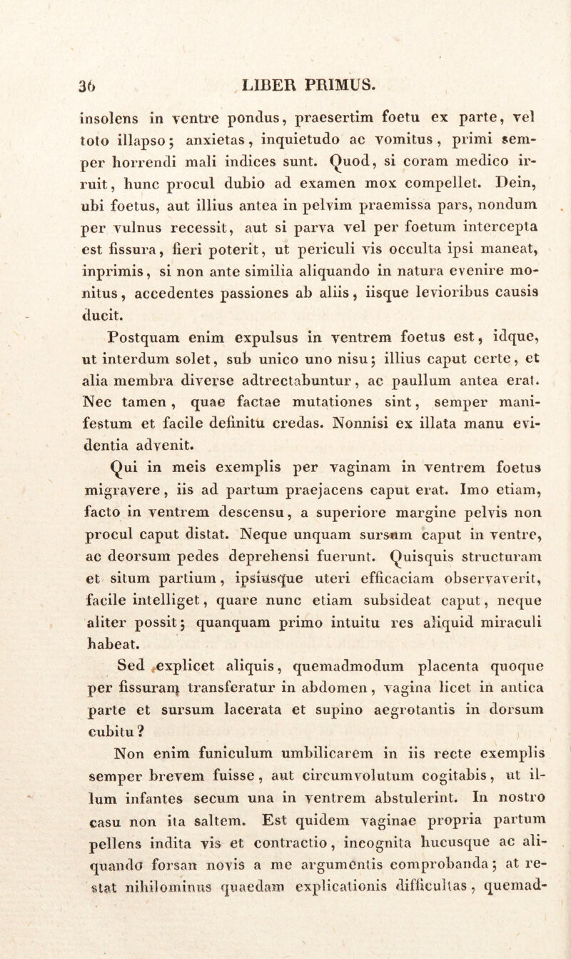 insolens in ventre pondus, praesertim foetu ex parte, vel toto illapso; anxietas, inquietudo ac vomitus , primi sem- per horrendi mali indices sunt. Quod, si coram medico ir- ruit, hunc procul dubio ad examen mox compellet. Dein, ubi foetus, aut illius antea in pelvim praemissa pars, nondum per vulnus recessit, aut si parva vel per foetum intercepta est fissura, fieri poterit, ut periculi vis occulta ipsi maneat, inprimis, si non ante similia aliquando in natura evenire mo- nitus , accedentes passiones ab aliis, iisque levioribus causis ducit. Postquam enim expulsus in ventrem foetus est, idque, ut interdum solet, sub unico uno nisu; illius caput certe, et alia membra diverse adtrectabuntur, ac paullum antea erat. Nec tamen, quae factae mutationes sint, semper mani- festum et facile definitu credas. Nonnisi ex illata manu evi- dentia advenit. Qui in meis exemplis per vaginam in ventrem foetus migravere, iis ad partum praejacens caput erat. Imo etiam, facto in ventrem descensu, a superiore margine pelvis non procul caput distat. Neque unquam sursum caput in ventre, ac deorsum pedes deprehensi fuerunt. Quisquis structuram et situm partium, ipsiusque uteri efficaciam observaverit, facile intelliget, quare nunc etiam subsideat caput, neque aliter possit 3 quanquam primo intuitu res aliquid miraculi habeat. Sed .explicet aliquis, quemadmodum placenta quoque per fissuram transferatur in abdomen, vagina licet in antica parte et sursum lacerata et supino aegrotantis in dorsum cubitu ? Non enim funiculum umbilicarem in iis recte exemplis semper brevem fuisse, aut circumvolutum cogitabis, ut il- lum infantes secum una in ventrem abstulerint. In nostro casu non ita saltem. Est quidem vaginae propria partum pellens indita vis et contractio, incognita hucusque ac ali- quando forsan novis a me argumentis comprobanda; at re- stat nihilominus quaedam explicationis difficultas, quemad-
