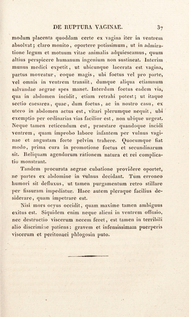 modum placenta quoddam certe ex vagina iter in ventrem absolvat; claro monito, oportere potissimum, ut in admira- tione legum et motuum vitae animalis adquiescamus, quum altius perspicere humanum ingenium non sustineat. Interim munus medici expetit, ut ubicunque lacerata est vagina, partus moveatur, eoque magis, ubi foetus vel pro parte, vel omnis in ventrem transiit, dumque aliqua etiamnum salvandae aegrae spes manet. Interdum foetus eadem via, qua in abdomen incidit, etiam retrahi potest 5 ut itaque sectio caesarea, quae, dum foetus, ac in nostro casu, ex utero in abdomen actus est, vitari plerumque nequit, ubi exemptio per ordinarias vias facilior est, non ubique urgeat. Neque tamen reticendum est, praestare quandoque incidi ventrem, quam improbo labore infantem per vulnus vagi- nae et angustam forte pelvim trahere. Quocumque liat modo, prima cura in promotione foetus et secundinarum sit. Reliquam agendorum rationem natura et rei complica- tio monstrant. Tandem procurata aegrae cubatione providere oportet, ne partes ex abdomine in vulnus decidant. Tum erroneo humori sit delluxus, ut tamen purgamentum retro stillare per fissuram impediatur. Haec autem pleraque facilius de- siderare , quam impetrare est. Nisi mors ocyus occidit, quam maxime tamen ambiguus exitus est. Siquidem enim neque alieni in ventrem offusio, nec destructio viscerum necem feret, est tamen in terribili alio discrimine patiens: gravem et infensissimam puerperis viscevum et peritonaei phlogosin puto.