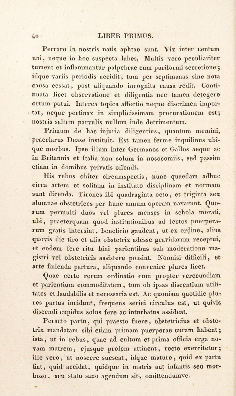 Perraro in nostris natis aphtae sunt. Vix inter centum uni, neque in hoc suspecta labes. Multis yero peculiariter tument et inflammantur palpebrae cum puriformi secretione ; idque variis periodis accidit, tum per septimanas sine nota causa cessat, post aliquando incognita causa redit. Conti- nuata licet observatione et diligentia nec tamen detegere ortum potui. Interea topica affectio neque discrimen impor- tat, neque pertinax in simplicissimam procurationem est; nostris saltem parvulis nullum inde detrimentum. Primum de hac injuria diligentius, quantum memini, praeclarus Dease instituit. Est tamen ferme inquilinus ubi- que morbus. Ipse illum inter Germanos et Gallos aeque ac in Britannia et Italia non solum in nosocomiis, sed passim etiam in domibus privatis offendi. His rebus obiter circumspectis, nunc quaedam adhuc circa artem et solitam in instituto disciplinam et normam sunt dicenda. Tirones ibi quadraginta octo, et triginta sex alumnae obstetrices per hunc annum operam navarunt. Quo- rum permulti duos vel plures menses in schola morati, ubi, praeterquam quod institutionibus ad lectos puerpera- rum gratis intersint, beneficio gaudent, ut ex ordine, alius quovis die tiro et alia obstetrix adesse gravidarum receptui, et eodem fere ritu bini parientibus sub moderatione ma- gistri vel obstetricis assistere possint. Nonnisi difficili, et arte finienda partura, aliquando convenire plures licet. Quae certe rerum ordinatio cum propter verecundiam et parientium commoditatem, tum ob ipsas discentium utili- tates et laudabilis et necessaria est. Ac quoniam quotidie plu- res partus incidunt, frequens seriei circulus est, ut quivis discendi cupidus solus fere ac inturbatus assideat. Peracto partu, qui praesto fuere, obstetricius et obste- trix mandatam sibi etiam primam puerperae curam hcibent; ista, ut in rebus, quae ad cultum et prima officia erga no- vam matrem, ejusque prolem attinent, recte exercitetur; ille vero, ut noscere suescat, idque mature, quid ex partu fiat, quid accidat, quidque in matris aut infantis seu mor- boso , seu statu sano agendum sit, omittendumve.