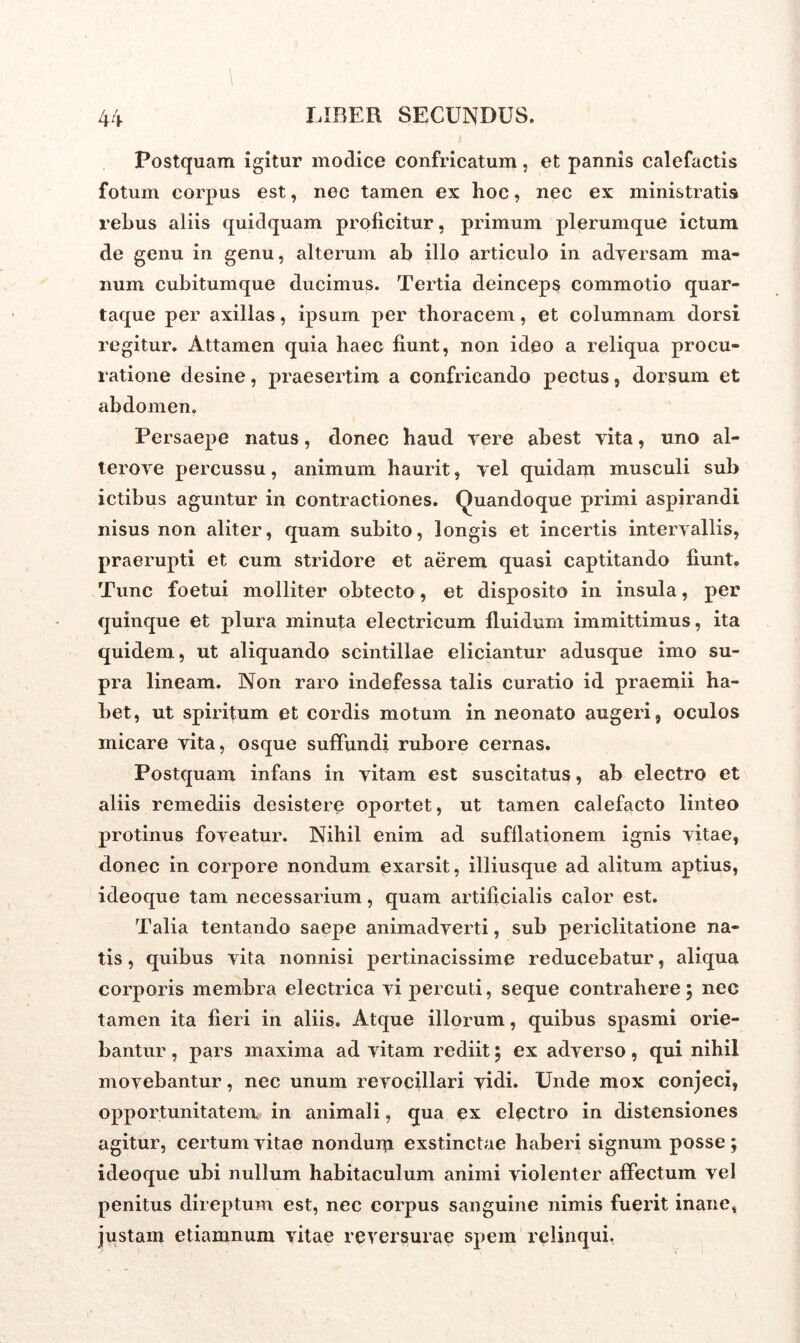 Postquam igitur modice confricatum, et pannis calefactis fotum corpus est, nec tamen ex hoc, nec ex ministratis rebus aliis quidquam proficitur, primum plerumque ictum de genu in genu, alterum ab illo articulo in adversam ma- num cubitumque ducimus. Tertia deinceps commotio quar- taque per axillas, ipsum per thoracem, et columnam dorsi regitur. Attamen quia haec fiunt, non ideo a reliqua procu- ratione desine, praesertim a confricando pectus, dorsum et abdomen. Persaepe natus, donec haud vere abest vita, uno al- tero ve percussu, animum haurit, vel quidam musculi sub ictibus aguntur in contractiones. Quandoque primi aspirandi nisus non aliter, quam subito, longis et incertis intervallis, praerupti et cum stridore et aerem quasi captitando fiunt. Tunc foetui molliter obtecto, et disposito in insula, per quinque et plura minuta electricum fluidum immittimus, ita quidem, ut aliquando scintillae eliciantur adusque imo su- pra lineam. Non raro indefessa talis curatio id praemii ha- bet, ut spiritum et cordis motum in neonato augeri, oculos inicare vita, osque suffundi rubore cernas. Postquam infans in vitam est suscitatus, ab electro et aliis remediis desistere oportet, ut tamen calefacto linteo protinus foveatur. Nihil enim ad sufflationem ignis vitae, donec in corpore nondum exarsit, illiusque ad alitum aptius, ideoque tam necessarium, quam artificialis calor est. Talia tentando saepe animadverti, sub periclitatione na- tis , quibus vita nonnisi pertinacissime reducebatur, aliqua corporis membra electrica vi percuti, seque contrahere 5 nec tamen ita fieri in aliis. Atque illorum, quibus spasmi orie- bantur , pars maxima ad vitam rediit; ex adverso, qui nihil movebantur, nec unum revocillari vidi. Unde mox conjeci, opportunitatem in animali, qua ex electro in distensiones agitur, certum vitae nondum exstinctae haberi signum posse ; ideoque ubi nullum habitaculum animi violenter affectum vel penitus direptum est, nec corpus sanguine nimis fuerit inane* justam etiamnum vitae reversurae spem relinqui.