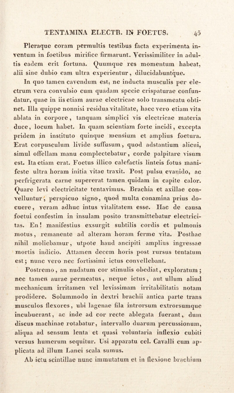Pleraque coram permultis testibus facta experimenta in- ventum in foetibus mirilice firmarunt. Verissimiliter in adul- tis eadem erit fortuna. Quumque res momentum habeat, alii sine dubio eam ultra experientur, dilucidabuntque. In quo tamen cavendum est.) ne inducta musculis per ele- ctrum vera convulsio cum quadam specie crispaturae confun- datur, quae in iis etiam aurae electricae solo transmeatu obti- net. Illa quippe nonnisi residua vitalitate, haec vero etiam vita ablata in corpore , tanquam simplici vis electricae materia duce, locum habet. In quam scientiam forte incidi, excepta pridem in instituto quinque mensium et amplius foetura. Erat corpusculum livide suffusum, quod adstantium alicui, simul offellam manu complectebatur, corde palpitare visum est. Ita etiam erat. Foetus illico calefactis linteis fotus mani- feste ultra horam initia vitae traxit. Post pulsu evanido, ac perfrigerata carne supererat tamen quidam in capite calor. Quare levi electricitate tentavimus. Brachia et axillae con- velluntur , perspicuo signo, quod multa conamina prius do- cuere , veram adhuc intus vitalitatem esse. Hac de causa foetui confestim in insulam posito transmittebatur electrici- tas. En! manifestius exsurgit subtilis cordis et pulmonis motus, remanente ad alteram horam ferme vita. Posthac nihil moliebamur, utpote haud ancipiti amplius ingressae mortis indicio. Attamen decem horis post rursus tentatum est; nunc vero nec fortissimi ictus convellebant. Postremo , an nudatum cor stimulis obediat, exploratum ; nec tamen aurae permeatus, neque ictus , aut ullum aliud mechanicum irritamen vel levissimam irritabilitatis notam prodidere. Solummodo in dextri brachii antica parte trans musculos flexores, ubi lagenae fila introrsum extrorsumquc incubuerant, ac inde ad cor recte ablegata fuerant, dum discus macbinae rotabatur, intervallo duarum percussionum, aliqua ad sensum lenta et quasi voluntaria inflexio cubiti versus humerum sequitur. Usi apparatu cel. Cavalli cum ap- plicata ad illum Lanei scala sumus. Ab ictu scintillae nunc immutatum et in flexione brachium