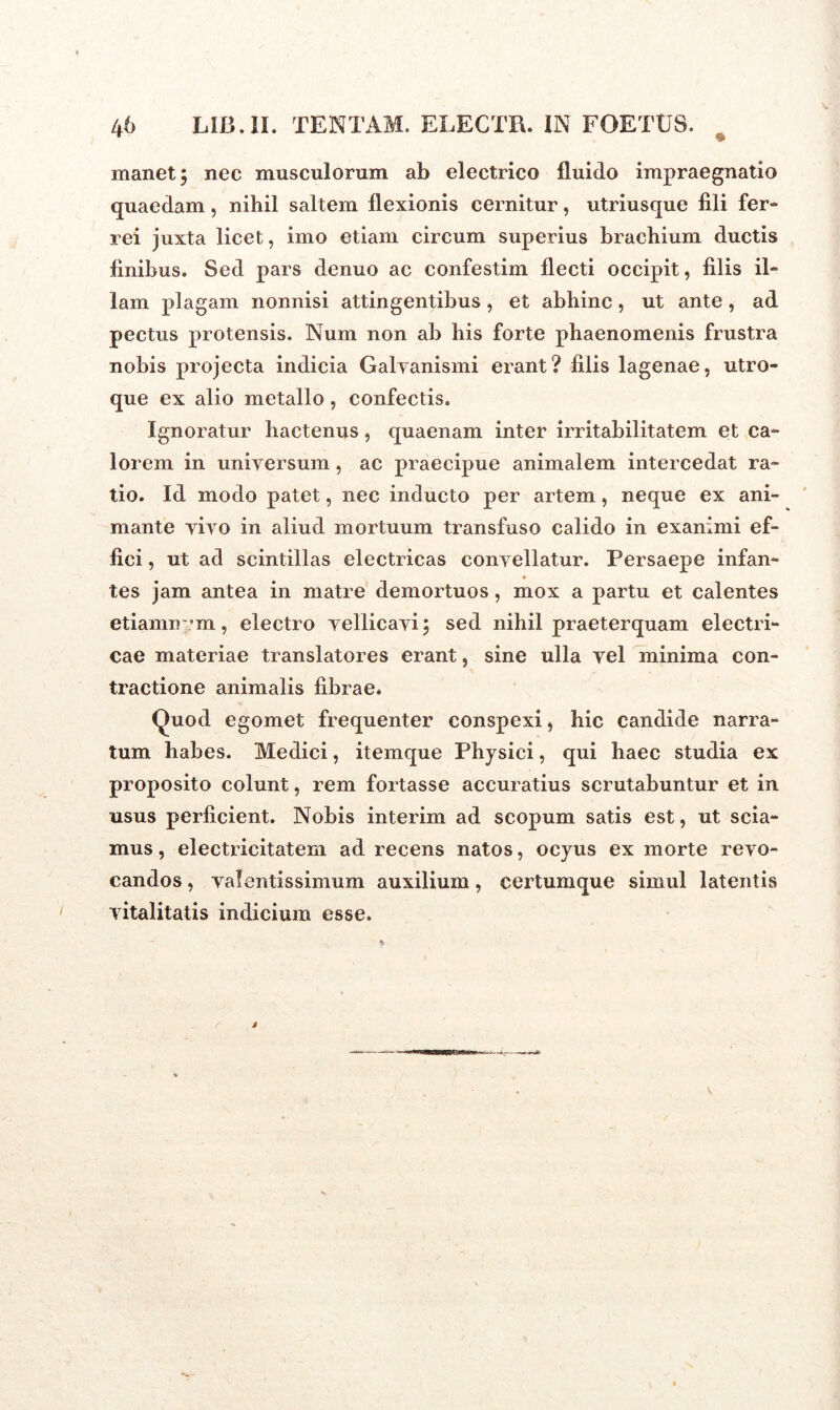 ♦ manet; nec musculorum ab electrico fluido impraegnatio quaedam, nihil saltem flexionis cernitur, utriusque fili fer- rei juxta licet, imo etiam circum superius brachium ductis finibus. Sed pars denuo ac confestim flecti occipit, filis il- lam plagam nonnisi attingentibus, et abhinc, ut ante, ad pectus protensis. Num non ab his forte phaenomenis frustra nobis projecta indicia Galyanismi erant? filis lagenae, utro- que ex alio metallo, confectis. Ignoratur hactenus, quaenam inter irritabilitatem et ca- lorem in universum, ac praecipue animalem intercedat ra- tio. Id modo patet, nec inducto per artem, neque ex ani- mante yiyo in aliud mortuum transfuso calido in exanimi ef- fici , ut ad scintillas electricas convellatur. Persaepe infan- tes jam antea in matre demortuos, mox a partu et calentes etiamnvm, electro vellicavi; sed nihil praeterquam electri- cae materiae translatores erant, sine ulla vel minima con- tractione animalis fibrae* Quod egomet frequenter conspexi, hic candide narra- tum habes. Medici, itemque Physici, qui haec studia ex proposito colunt, rem fortasse accuratius scrutabuntur et in usus perficient. Nobis interim ad scopum satis est, ut scia- mus , electricitatem ad recens natos, ocyus ex morte revo- candos , valentissimum auxilium, certumque simul latentis vitalitatis indicium esse. i r