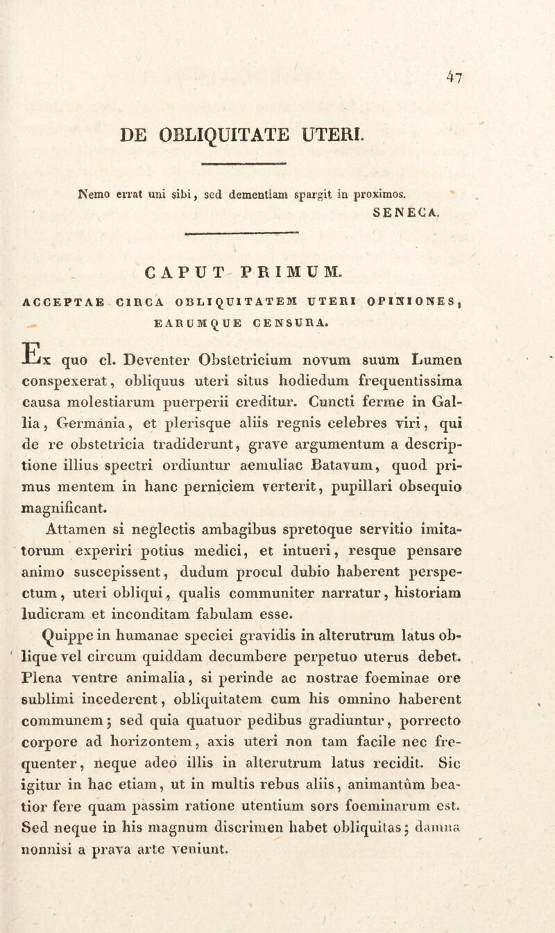 DE OBLIQUITATE UTERI. Nemo errat uni sibi, sed dementiam spargit in proximos. SENECA. CAPUT PRIMUM. ACCEPTAE CIRCA OBLIQUITATEM UTERI OPINIONES, EARUMQUE CENSURA. Jlix quo cl. Deyenter Obstetricium novum suum Lumen conspexerat, obliquus uteri situs hodiedum frequentissima causa molestiarum puerperii creditur. Cuncti ferme in Gal- lia , Germania, et plerisque aliis regnis celebres viri, qui de re obstetricia tradiderunt, grave argumentum a descrip- tione illius spectri ordiuntur aemuliac Batavum, quod pri- mus mentem in hanc perniciem verterit, pupillari obsequio magnificant. Attamen si neglectis ambagibus spretoque servitio imita- torum experiri potius medici, et intueri, resque pensare animo suscepissent, dudum procul dubio haberent perspe- ctum , uteri obliqui, qualis communiter narratur, historiam ludicram et inconditam fabulam esse. Quippe in humanae speciei gravidis in alterutrum latus ob- lique vel circum quiddam decumbere perpetuo uterus debet. Plena ventre animalia, si perinde ac nostrae foeminae ore sublimi incederent, obliquitatem cum his omnino haberent communem\ sed quia quatuor pedibus gradiuntur, porrecto corpore ad horizontem, axis uteri non tam facile nec fre- quenter, neque adeo illis in alterutrum latus recidit. Sic igitur in hac etiam, ut in multis rebus aliis, animantum bea- tior fere quam passim ratione utentium sors foeminarum est. Sed neque in his magnum discrimen habet obliquitas ; damna nonnisi a prava arte veniunt.