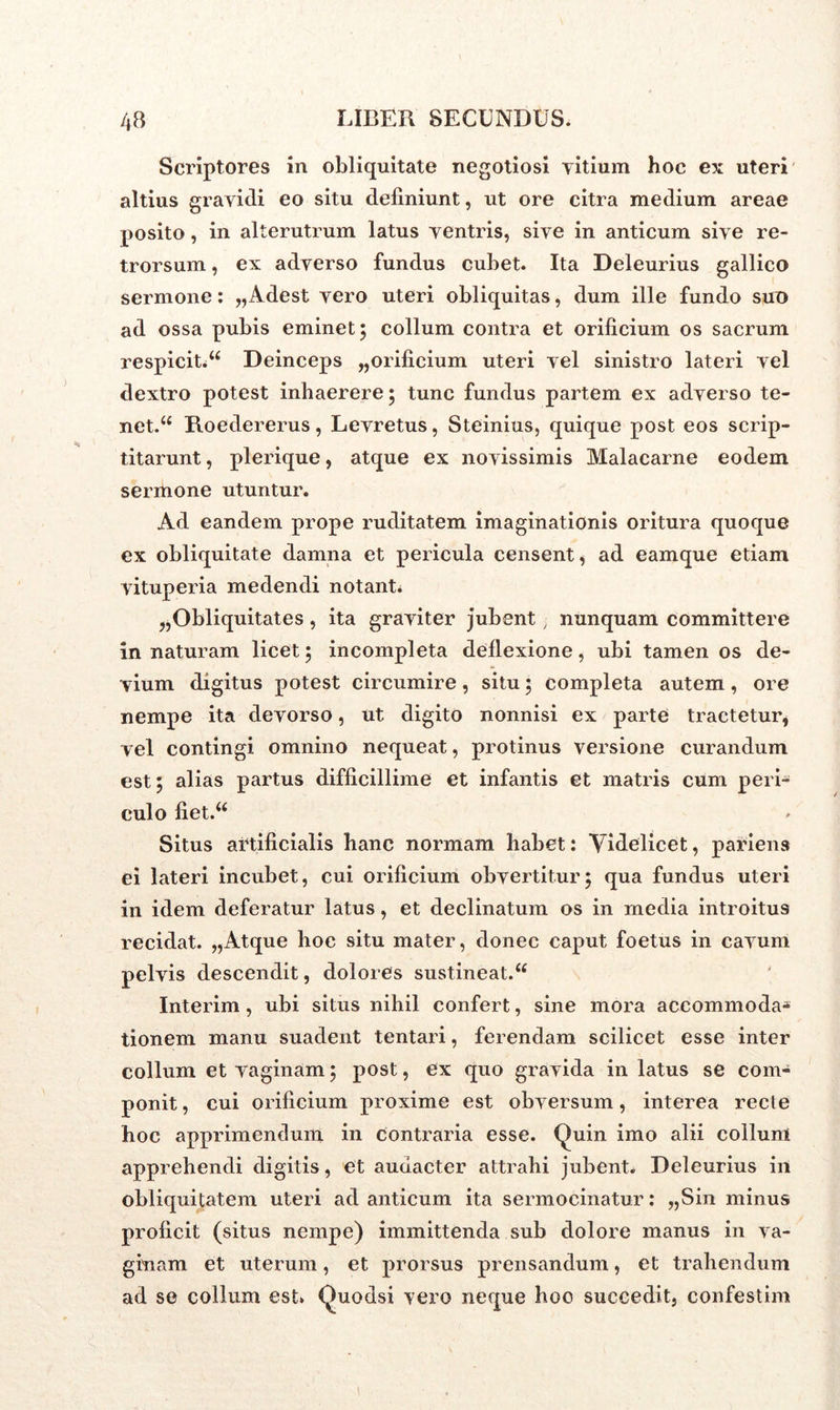 Scriptores in obliquitate negotiosi vitium hoc ex uteri altius gravidi eo situ deliniunt, ut ore citra medium areae posito, in alterutrum latus ventris, sive in anticum sive re- trorsum , ex adverso fundus cubet. Ita Deleurius gallico sermone: „Adest vero uteri obliquitas, dum ille fundo sue ad ossa pubis eminet 5 collum contra et orificium os sacrum respicit.u Deinceps „orificium uteri vel sinistro lateri vel dextro potest inhaerere; tunc fundus partem ex adverso te- net.u Roedererus, Levretus, Steinius, quique post eos scrip- titarunt , plerique, atque ex novissimis Malacarne eodem sermone utuntur. Ad eandem prope ruditatem imaginationis oritura quoque ex obliquitate damna et pericula censent , ad eamque etiam vituperia medendi notant» „Obliquitates , ita graviter jubent, nunquam committere innaturam licet; incompleta deflexione, ubi tamen os de- vium digitus potest circumire, situ; completa autem , ore nempe ita devorso, ut digito nonnisi ex parte tractetur, vel contingi omnino nequeat, protinus versione curandum est; alias partus difficillime et infantis et matris cum peri- culo fiet.u Situs artificialis hanc normam habet: Videlicet, pariens ei lateri incubet, cui orificium obvertitur; qua fundus uteri in idem deferatur latus, et declinatum os in media introitus recidat. „Atque hoc situ mater, donec caput foetus in cavum pelvis descendit, dolores sustineat.u Interim, ubi situs nihil confert, sine mora accommoda- tionem manu suadent tentari, ferendam scilicet esse inter collum et vaginam; post, ex quo gravida in latus se com- ponit, cui orificium proxime est obversum, interea recte hoc apprimendum in Contraria esse. Quin imo alii collum apprehendi digitis, et audacter attrahi jubent. Deleurius in obliquitatem uteri ad anticum ita sermocinatur: „Sin minus proficit (situs nempe) immittenda sub dolore manus in va- ginam et uterum, et prorsus prensandum, et trahendum ad se collum est» Quodsi vero neque hoc succedit, confestim