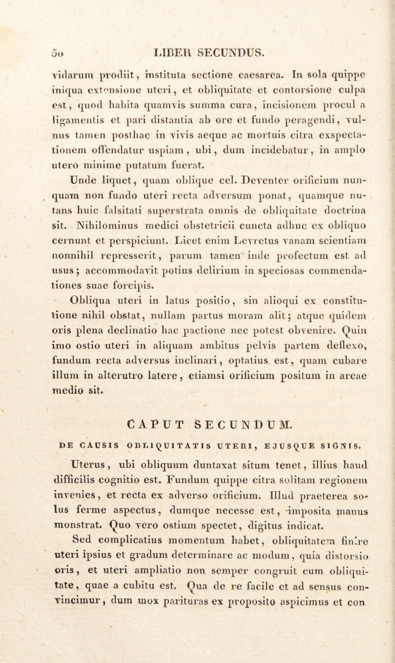 yidarum prodiit, instituta sectione Caesarea. In sola quippe iniqua extensione uteri, et obliquitate et contorsione culpa est, quod habita quamvis summa cura, incisionem procul a ligamentis et pari distantia ab ore et fundo peragendi, vul- nus tamen posthac in vivis aeque ac mortuis citra exspecta- tionem offendatur uspiam , ubi, dum incidebatur, in amplo utero minime putatum fuerat. Unde liquet, quam oblique cel. Deventer orificium nun- quam non fundo uteri recta adversum ponat, quamque nu- tans huic falsitati superstrata omnis de obliquitate doctrina sit. Nihilominus medici obstetricii cuncta adhuc ex obliquo cernunt et perspiciunt. Licet enim Levretus vanam scientiam nonnihil represserit, parum tamen inde profectum est ad usus \ accommodavit potius delirium in speciosas commenda- tiones suae forcipis* Obliqua uteri in latus positio, sin alioqui ex constitu- tione nihil obstat, nullam partus moram alit; atque quidem oris plena declinatio hac pactione nec potest obvenire. Quin imo ostio uteri in aliquam ambitus pelvis partem deflexo, fundum recta adversus inclinari, optatius est, quam cubare illum in alterutro latere, etiamsi orificium positum in areae medio sit* / CAPUT SECUNDUM. DE CAUSIS OBLIQUITATIS UTERI, E JUSQUE SIGNIS. Uterus, ubi obliquum duntaxat situm tenet, illius haud difficilis cognitio est. Fundum quippe citra solitam regionem invenies, et recta ex adverso orificium. Illud praeterea so- lus ferme aspectus, dumque necesse est, imposita manus monstrat. Quo vero ostium spectet, digitus indicat. Sed complicatius momentum habet, obliquitatem finire uteri ipsius et gradum determinare ac modum, quia distorsio oris, et uteri ampliatio non semper congruit cum obliqui- tate, quae a cubitu est. Qua de re facile et ad sensus con- vincimur , dum mox parituras ex proposito aspicimus et con